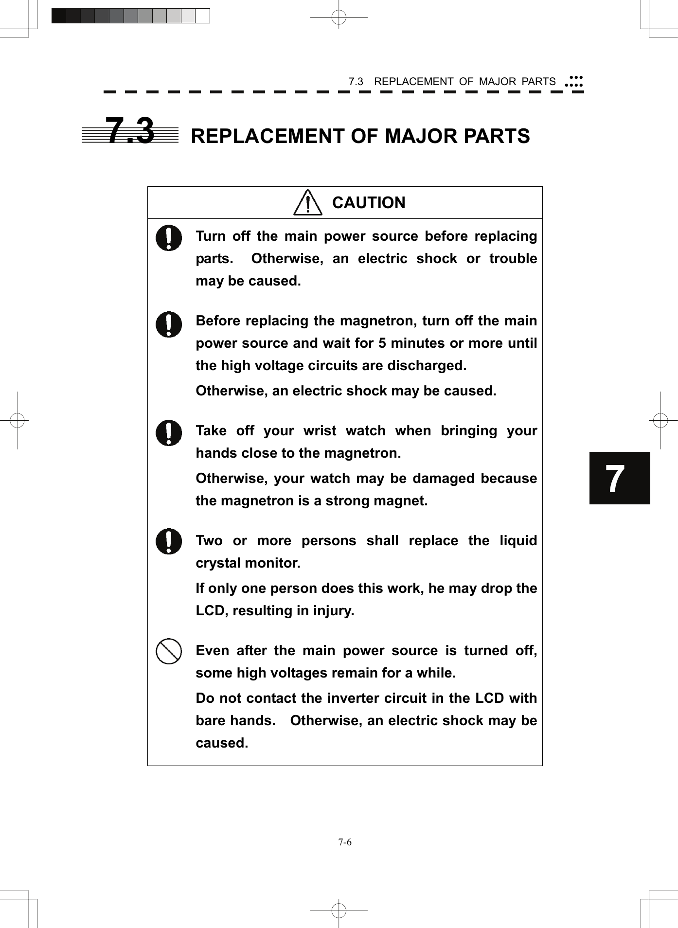   7-67.3  REPLACEMENT OF MAJOR PARTS yyyyyyy77.3  REPLACEMENT OF MAJOR PARTS    CAUTION                     Turn off the main power source before replacing parts.  Otherwise, an electric shock or trouble may be caused.  Before replacing the magnetron, turn off the main power source and wait for 5 minutes or more until the high voltage circuits are discharged. Otherwise, an electric shock may be caused.  Take off your wrist watch when bringing your hands close to the magnetron. Otherwise, your watch may be damaged because the magnetron is a strong magnet.  Two or more persons shall replace the liquid crystal monitor. If only one person does this work, he may drop the LCD, resulting in injury.  Even after the main power source is turned off, some high voltages remain for a while. Do not contact the inverter circuit in the LCD with bare hands.  Otherwise, an electric shock may be caused.   