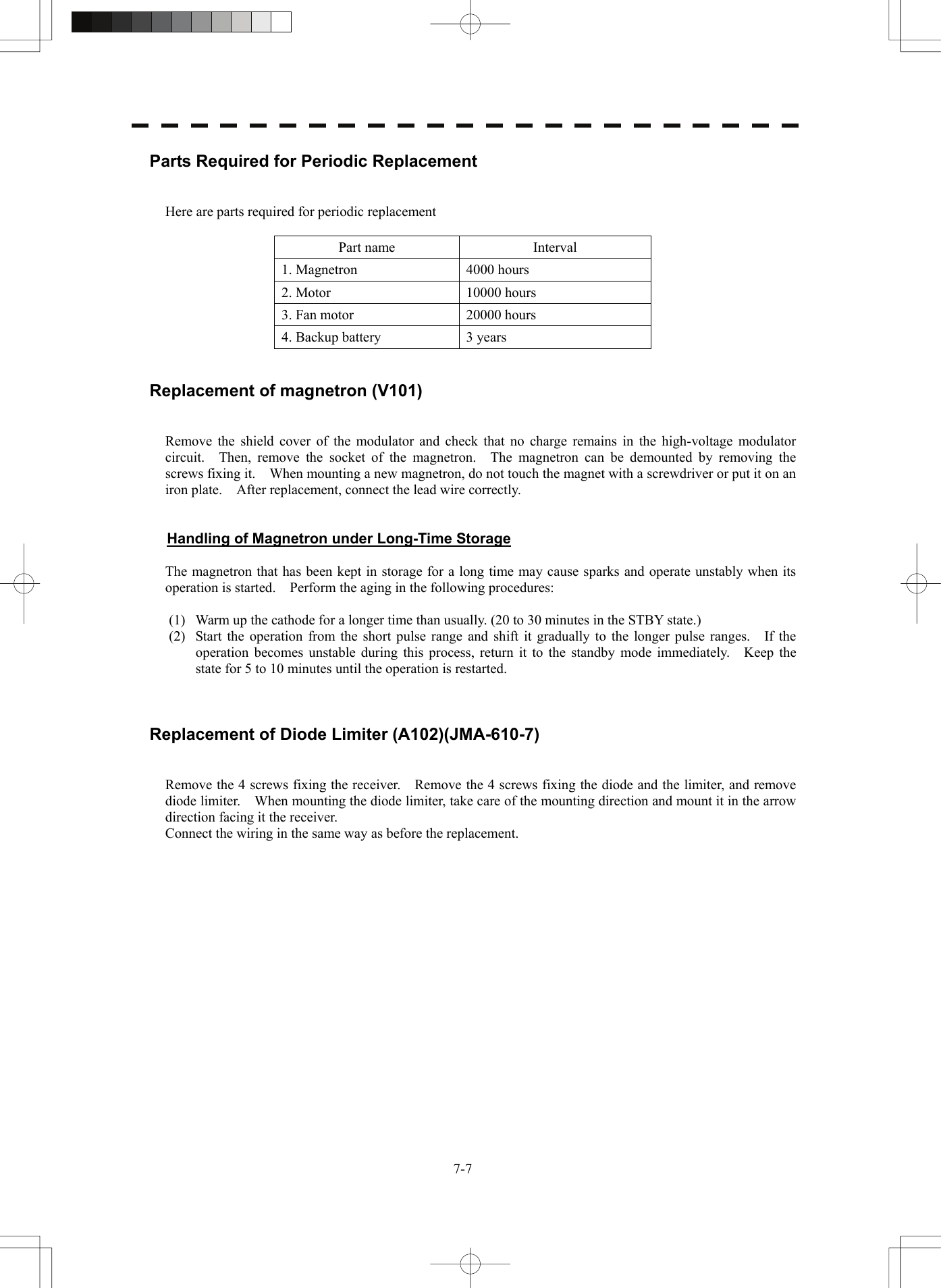   7-7Parts Required for Periodic Replacement   Here are parts required for periodic replacement  Part name  Interval 1. Magnetron  4000 hours 2. Motor  10000 hours 3. Fan motor  20000 hours 4. Backup battery  3 years   Replacement of magnetron (V101)   Remove the shield cover of the modulator and check that no charge remains in the high-voltage modulator circuit.  Then, remove the socket of the magnetron.  The magnetron can be demounted by removing the screws fixing it.    When mounting a new magnetron, do not touch the magnet with a screwdriver or put it on an iron plate.    After replacement, connect the lead wire correctly.   Handling of Magnetron under Long-Time Storage  The magnetron that has been kept in storage for a long time may cause sparks and operate unstably when its operation is started.    Perform the aging in the following procedures:  (1)  Warm up the cathode for a longer time than usually. (20 to 30 minutes in the STBY state.) (2)  Start the operation from the short pulse range and shift it gradually to the longer pulse ranges.    If the operation becomes unstable during this process, return it to the standby mode immediately.    Keep the state for 5 to 10 minutes until the operation is restarted.    Replacement of Diode Limiter (A102)(JMA-610-7)   Remove the 4 screws fixing the receiver.    Remove the 4 screws fixing the diode and the limiter, and remove diode limiter.    When mounting the diode limiter, take care of the mounting direction and mount it in the arrow direction facing it the receiver. Connect the wiring in the same way as before the replacement.  