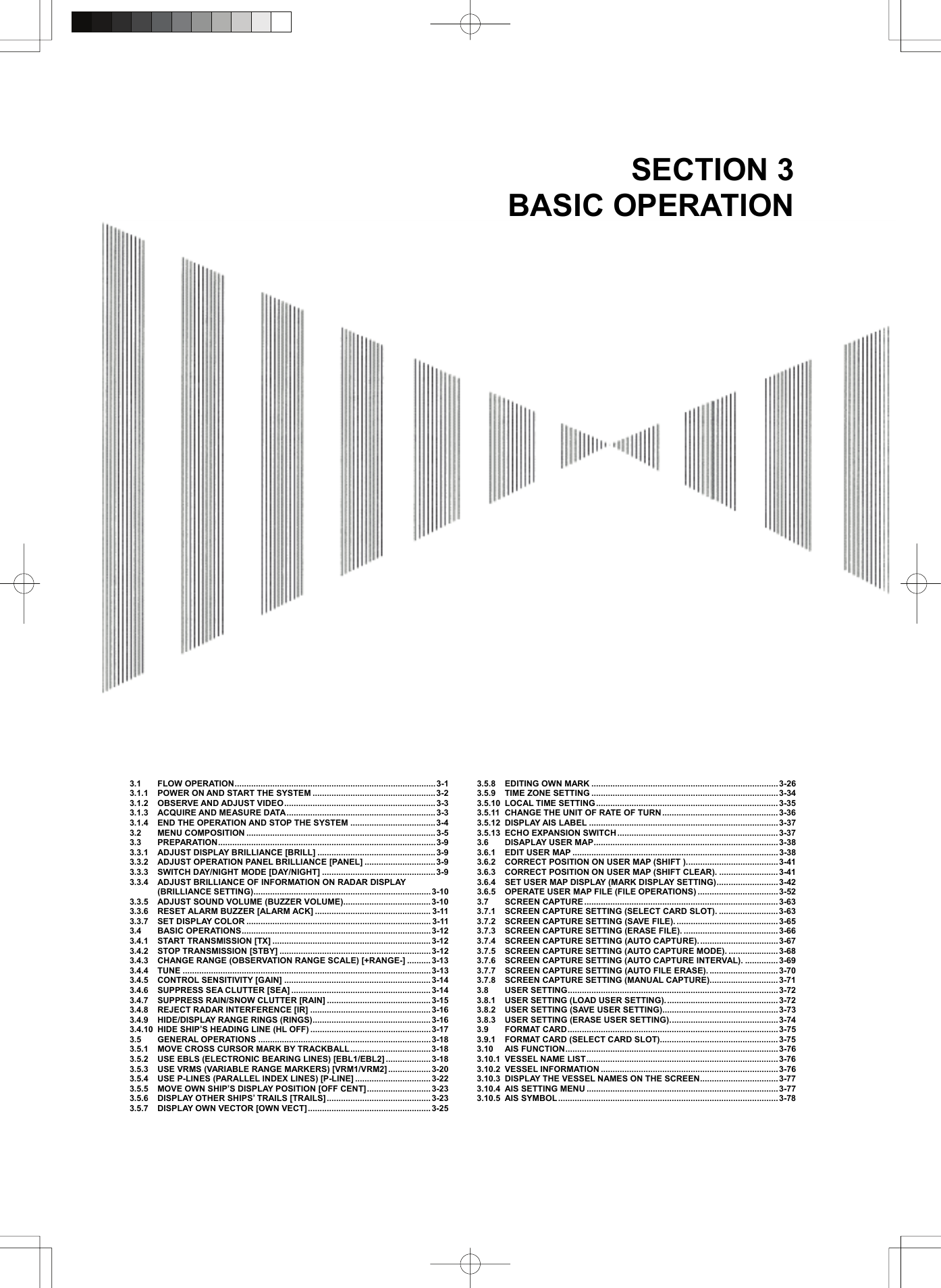   SECTION 3 BASIC OPERATION                                    3.1 FLOW OPERATION.....................................................................................3-1 3.1.1  POWER ON AND START THE SYSTEM ....................................................3-2 3.1.2 OBSERVE AND ADJUST VIDEO................................................................3-3 3.1.3  ACQUIRE AND MEASURE DATA...............................................................3-3 3.1.4  END THE OPERATION AND STOP THE SYSTEM ....................................3-4 3.2 MENU COMPOSITION ................................................................................3-5 3.3 PREPARATION............................................................................................ 3-9 3.3.1  ADJUST DISPLAY BRILLIANCE [BRILL] ..................................................3-9 3.3.2  ADJUST OPERATION PANEL BRILLIANCE [PANEL] .............................. 3-9 3.3.3 SWITCH DAY/NIGHT MODE [DAY/NIGHT] ................................................3-9 3.3.4  ADJUST BRILLIANCE OF INFORMATION ON RADAR DISPLAY   (BRILLIANCE SETTING)........................................................................... 3-10 3.3.5  ADJUST SOUND VOLUME (BUZZER VOLUME).....................................3-10 3.3.6  RESET ALARM BUZZER [ALARM ACK] ................................................. 3-11 3.3.7  SET DISPLAY COLOR .............................................................................. 3-11 3.4 BASIC OPERATIONS................................................................................ 3-12 3.4.1  START TRANSMISSION [TX] ................................................................... 3-12 3.4.2  STOP TRANSMISSION [STBY] ................................................................ 3-12 3.4.3  CHANGE RANGE (OBSERVATION RANGE SCALE) [+RANGE-] .......... 3-13 3.4.4 TUNE .........................................................................................................3-13 3.4.5  CONTROL SENSITIVITY [GAIN] ..............................................................3-14 3.4.6  SUPPRESS SEA CLUTTER [SEA] ...........................................................3-14 3.4.7  SUPPRESS RAIN/SNOW CLUTTER [RAIN] ............................................ 3-15 3.4.8  REJECT RADAR INTERFERENCE [IR] ...................................................3-16 3.4.9  HIDE/DISPLAY RANGE RINGS (RINGS)..................................................3-16 3.4.10  HIDE SHIP’S HEADING LINE (HL OFF) ...................................................3-17 3.5 GENERAL OPERATIONS ......................................................................... 3-18 3.5.1  MOVE CROSS CURSOR MARK BY TRACKBALL..................................3-18 3.5.2  USE EBLS (ELECTRONIC BEARING LINES) [EBL1/EBL2] ................... 3-18 3.5.3  USE VRMS (VARIABLE RANGE MARKERS) [VRM1/VRM2]..................3-20 3.5.4  USE P-LINES (PARALLEL INDEX LINES) [P-LINE] ................................3-22 3.5.5  MOVE OWN SHIP’S DISPLAY POSITION [OFF CENT]........................... 3-23 3.5.6  DISPLAY OTHER SHIPS’ TRAILS [TRAILS]............................................3-23 3.5.7  DISPLAY OWN VECTOR [OWN VECT]....................................................3-25 3.5.8  EDITING OWN MARK ...............................................................................3-26 3.5.9  TIME ZONE SETTING ...............................................................................3-34 3.5.10  LOCAL TIME SETTING ............................................................................. 3-35 3.5.11  CHANGE THE UNIT OF RATE OF TURN ................................................. 3-36 3.5.12 DISPLAY AIS LABEL ................................................................................3-37 3.5.13  ECHO EXPANSION SWITCH .................................................................... 3-37 3.6 DISAPLAY USER MAP..............................................................................3-38 3.6.1  EDIT USER MAP .......................................................................................3-38 3.6.2  CORRECT POSITION ON USER MAP (SHIFT )....................................... 3-41 3.6.3  CORRECT POSITION ON USER MAP (SHIFT CLEAR). .........................3-41 3.6.4  SET USER MAP DISPLAY (MARK DISPLAY SETTING).......................... 3-42 3.6.5  OPERATE USER MAP FILE (FILE OPERATIONS) ..................................3-52 3.7 SCREEN CAPTURE .................................................................................. 3-63 3.7.1  SCREEN CAPTURE SETTING (SELECT CARD SLOT). .........................3-63 3.7.2  SCREEN CAPTURE SETTING (SAVE FILE). ........................................... 3-65 3.7.3  SCREEN CAPTURE SETTING (ERASE FILE). ........................................ 3-66 3.7.4  SCREEN CAPTURE SETTING (AUTO CAPTURE)..................................3-67 3.7.5  SCREEN CAPTURE SETTING (AUTO CAPTURE MODE). .....................3-68 3.7.6  SCREEN CAPTURE SETTING (AUTO CAPTURE INTERVAL). ..............3-69 3.7.7  SCREEN CAPTURE SETTING (AUTO FILE ERASE). ............................. 3-70 3.7.8  SCREEN CAPTURE SETTING (MANUAL CAPTURE)............................. 3-71 3.8 USER SETTING......................................................................................... 3-72 3.8.1  USER SETTING (LOAD USER SETTING)................................................ 3-72 3.8.2  USER SETTING (SAVE USER SETTING).................................................3-73 3.8.3  USER SETTING (ERASE USER SETTING)..............................................3-74 3.9 FORMAT CARD.........................................................................................3-75 3.9.1  FORMAT CARD (SELECT CARD SLOT)..................................................3-75 3.10 AIS FUNCTION.......................................................................................... 3-76 3.10.1  VESSEL NAME LIST.................................................................................3-76 3.10.2 VESSEL INFORMATION ...........................................................................3-76 3.10.3  DISPLAY THE VESSEL NAMES ON THE SCREEN................................. 3-77 3.10.4  AIS SETTING MENU .................................................................................3-77 3.10.5 AIS SYMBOL.............................................................................................3-78   