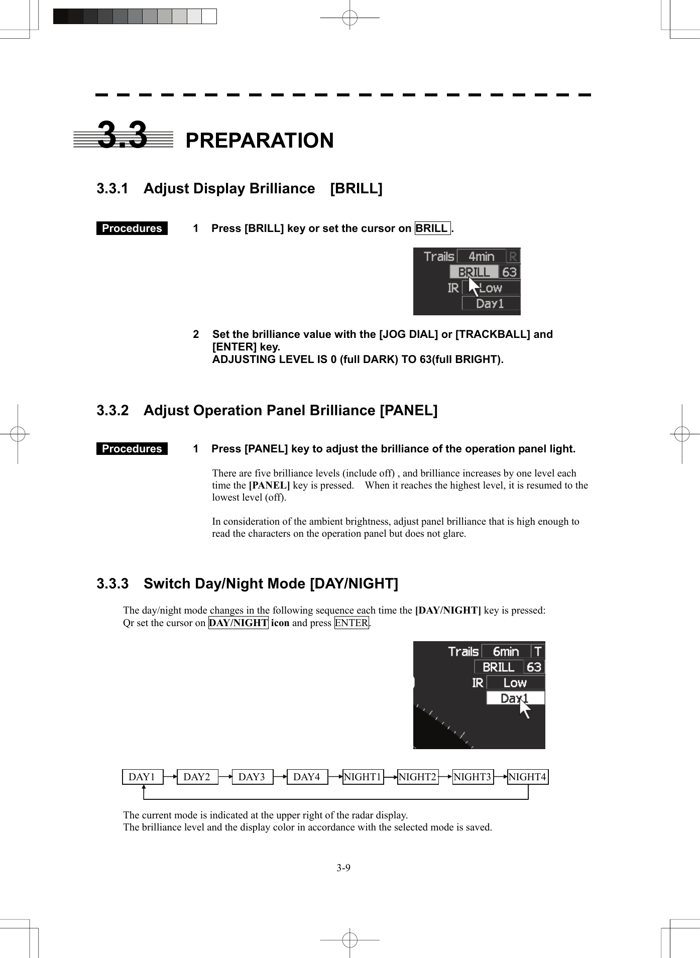   3-93.3 PREPARATION   3.3.1  Adjust Display Brilliance  [BRILL]    Procedures   1  Press [BRILL] key or set the cursor on BRILL .       2  Set the brilliance value with the [JOG DIAL] or [TRACKBALL] and [ENTER] key. ADJUSTING LEVEL IS 0 (full DARK) TO 63(full BRIGHT).    3.3.2    Adjust Operation Panel Brilliance [PANEL]    Procedures   1  Press [PANEL] key to adjust the brilliance of the operation panel light.  There are five brilliance levels (include off) , and brilliance increases by one level each time the [PANEL] key is pressed.    When it reaches the highest level, it is resumed to the lowest level (off).  In consideration of the ambient brightness, adjust panel brilliance that is high enough to read the characters on the operation panel but does not glare.    3.3.3    Switch Day/Night Mode [DAY/NIGHT]  The day/night mode changes in the following sequence each time the [DAY/NIGHT] key is pressed: Qr set the cursor on DAY/NIGHT icon and press ENTER.           The current mode is indicated at the upper right of the radar display. The brilliance level and the display color in accordance with the selected mode is saved.   DAY1   DAY2   DAY3  DAY4 NIGHT1 NIGHT2  NIGHT3 NIGHT4