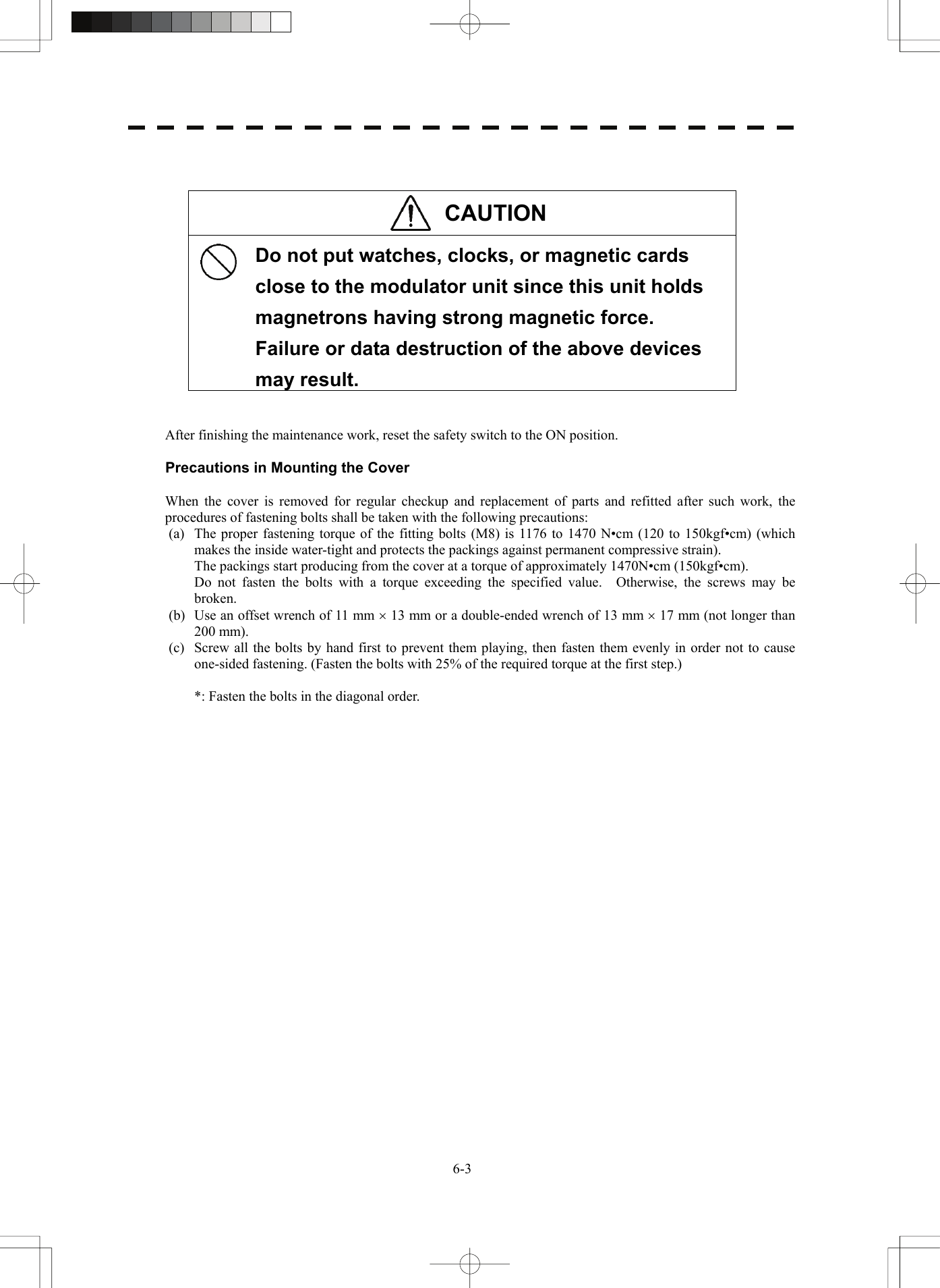   6-3  CAUTION   Do not put watches, clocks, or magnetic cards close to the modulator unit since this unit holds magnetrons having strong magnetic force.   Failure or data destruction of the above devices may result.   After finishing the maintenance work, reset the safety switch to the ON position.  Precautions in Mounting the Cover  When the cover is removed for regular checkup and replacement of parts and refitted after such work, the procedures of fastening bolts shall be taken with the following precautions: (a)  The proper fastening torque of the fitting bolts (M8) is 1176 to 1470 N•cm (120 to 150kgf•cm) (which makes the inside water-tight and protects the packings against permanent compressive strain).   The packings start producing from the cover at a torque of approximately 1470N•cm (150kgf•cm).   Do not fasten the bolts with a torque exceeding the specified value.  Otherwise, the screws may be broken. (b)  Use an offset wrench of 11 mm × 13 mm or a double-ended wrench of 13 mm × 17 mm (not longer than 200 mm). (c)  Screw all the bolts by hand first to prevent them playing, then fasten them evenly in order not to cause one-sided fastening. (Fasten the bolts with 25% of the required torque at the first step.)    *: Fasten the bolts in the diagonal order.   