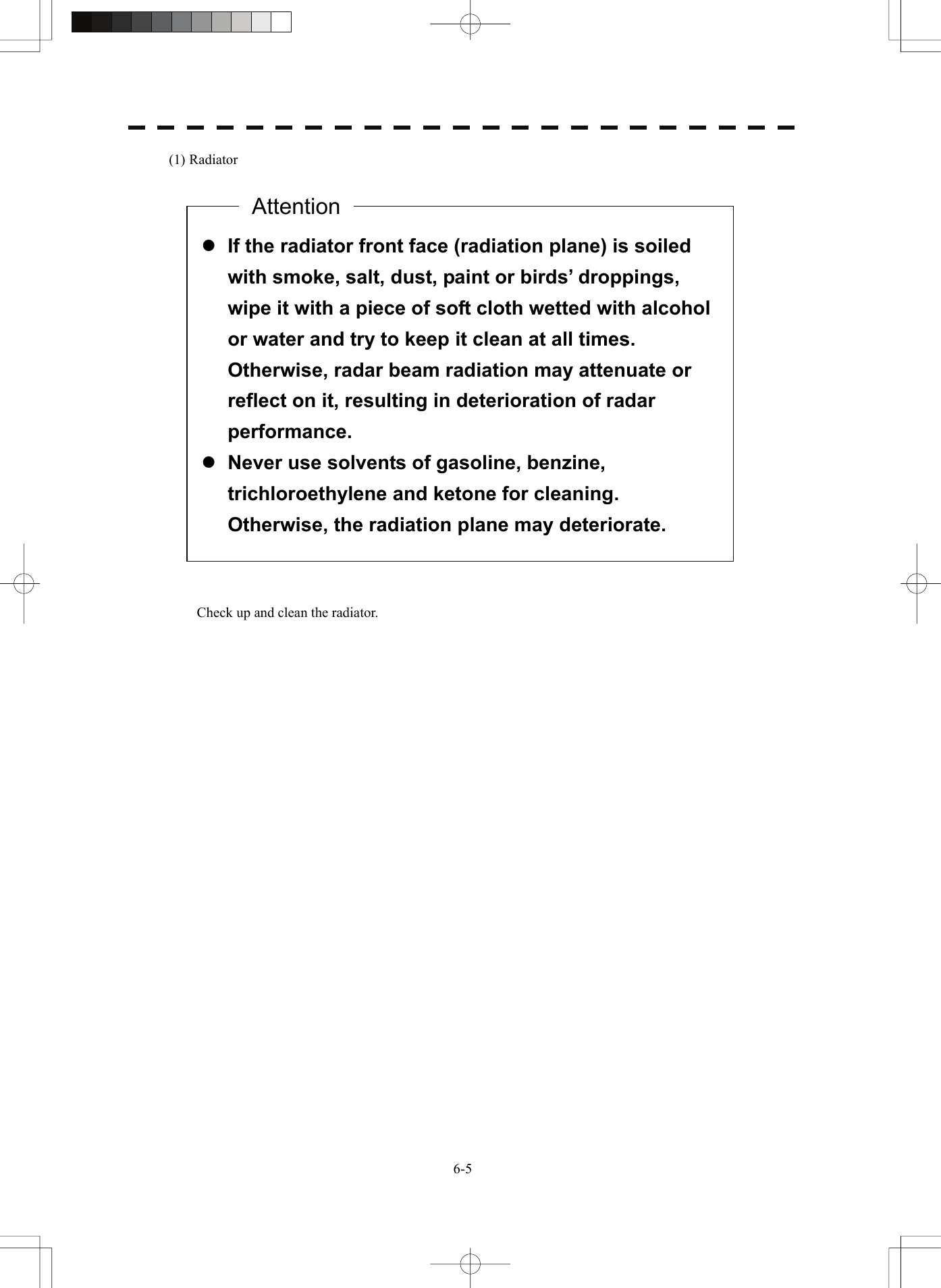   6-5(1) Radiator                              Check up and clean the radiator.   z If the radiator front face (radiation plane) is soiled with smoke, salt, dust, paint or birds’ droppings, wipe it with a piece of soft cloth wetted with alcohol or water and try to keep it clean at all times.   Otherwise, radar beam radiation may attenuate or reflect on it, resulting in deterioration of radar performance. z Never use solvents of gasoline, benzine, trichloroethylene and ketone for cleaning.   Otherwise, the radiation plane may deteriorate. Attention 