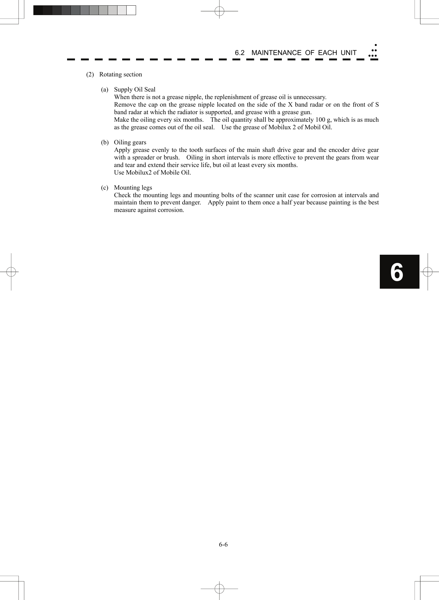   6-66.2  MAINTENANCE OF EACH UNIT yyyyyy6(2) Rotating section  (a) Supply Oil Seal   When there is not a grease nipple, the replenishment of grease oil is unnecessary.   Remove the cap on the grease nipple located on the side of the X band radar or on the front of S band radar at which the radiator is supported, and grease with a grease gun.   Make the oiling every six months.    The oil quantity shall be approximately 100 g, which is as much as the grease comes out of the oil seal.    Use the grease of Mobilux 2 of Mobil Oil.  (b) Oiling gears   Apply grease evenly to the tooth surfaces of the main shaft drive gear and the encoder drive gear with a spreader or brush.    Oiling in short intervals is more effective to prevent the gears from wear and tear and extend their service life, but oil at least every six months.   Use Mobilux2 of Mobile Oil.  (c) Mounting legs   Check the mounting legs and mounting bolts of the scanner unit case for corrosion at intervals and maintain them to prevent danger.    Apply paint to them once a half year because painting is the best measure against corrosion.  