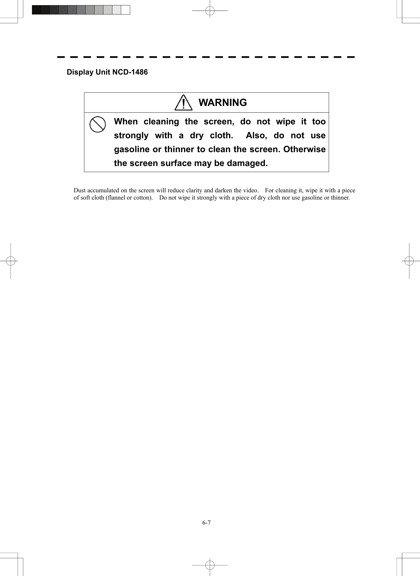   6-7Display Unit NCD-1486   WARNING   When cleaning the screen, do not wipe it too strongly with a dry cloth.  Also, do not use gasoline or thinner to clean the screen. Otherwise the screen surface may be damaged.   Dust accumulated on the screen will reduce clarity and darken the video.    For cleaning it, wipe it with a piece of soft cloth (flannel or cotton).    Do not wipe it strongly with a piece of dry cloth nor use gasoline or thinner.    