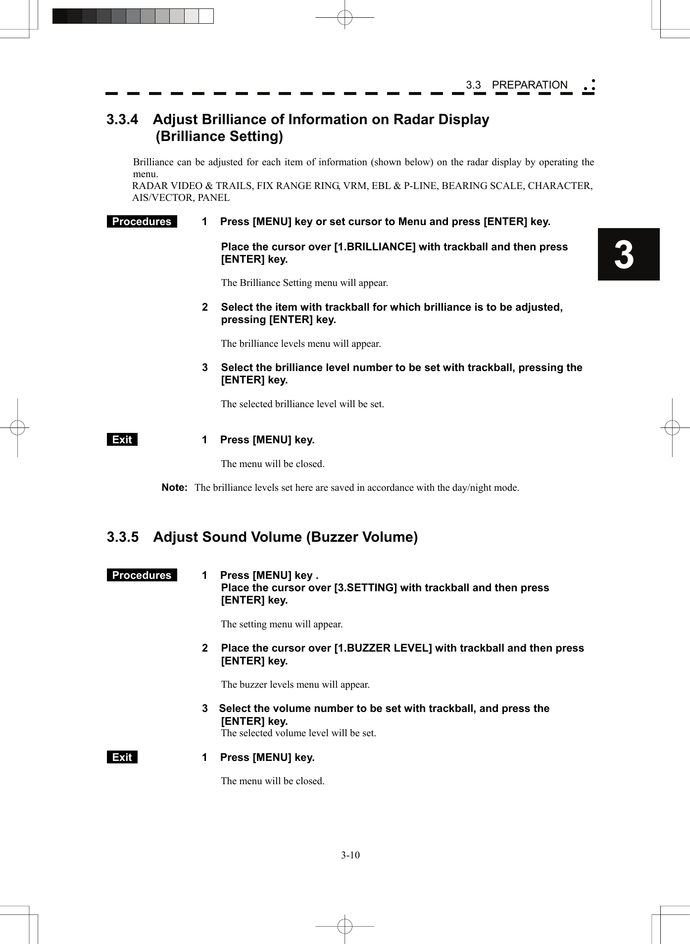    3-103 3.3  PREPARATION yy y3.3.4    Adjust Brilliance of Information on Radar Display   (Brilliance Setting)  Brilliance can be adjusted for each item of information (shown below) on the radar display by operating the menu. RADAR VIDEO &amp; TRAILS, FIX RANGE RING, VRM, EBL &amp; P-LINE, BEARING SCALE, CHARACTER,   AIS/VECTOR, PANEL   Procedures   1  Press [MENU] key or set cursor to Menu and press [ENTER] key.      Place the cursor over [1.BRILLIANCE] with trackball and then press [ENTER] key.  The Brilliance Setting menu will appear.  2  Select the item with trackball for which brilliance is to be adjusted, pressing [ENTER] key.  The brilliance levels menu will appear.  3  Select the brilliance level number to be set with trackball, pressing the [ENTER] key.  The selected brilliance level will be set.    Exit   1  Press [MENU] key.  The menu will be closed.  Note:  The brilliance levels set here are saved in accordance with the day/night mode.    3.3.5    Adjust Sound Volume (Buzzer Volume)    Procedures   1  Press [MENU] key .   Place the cursor over [3.SETTING] with trackball and then press [ENTER] key.  The setting menu will appear.  2  Place the cursor over [1.BUZZER LEVEL] with trackball and then press [ENTER] key.  The buzzer levels menu will appear.  3    Select the volume number to be set with trackball, and press the [ENTER] key. The selected volume level will be set.   Exit   1  Press [MENU] key.  The menu will be closed.  