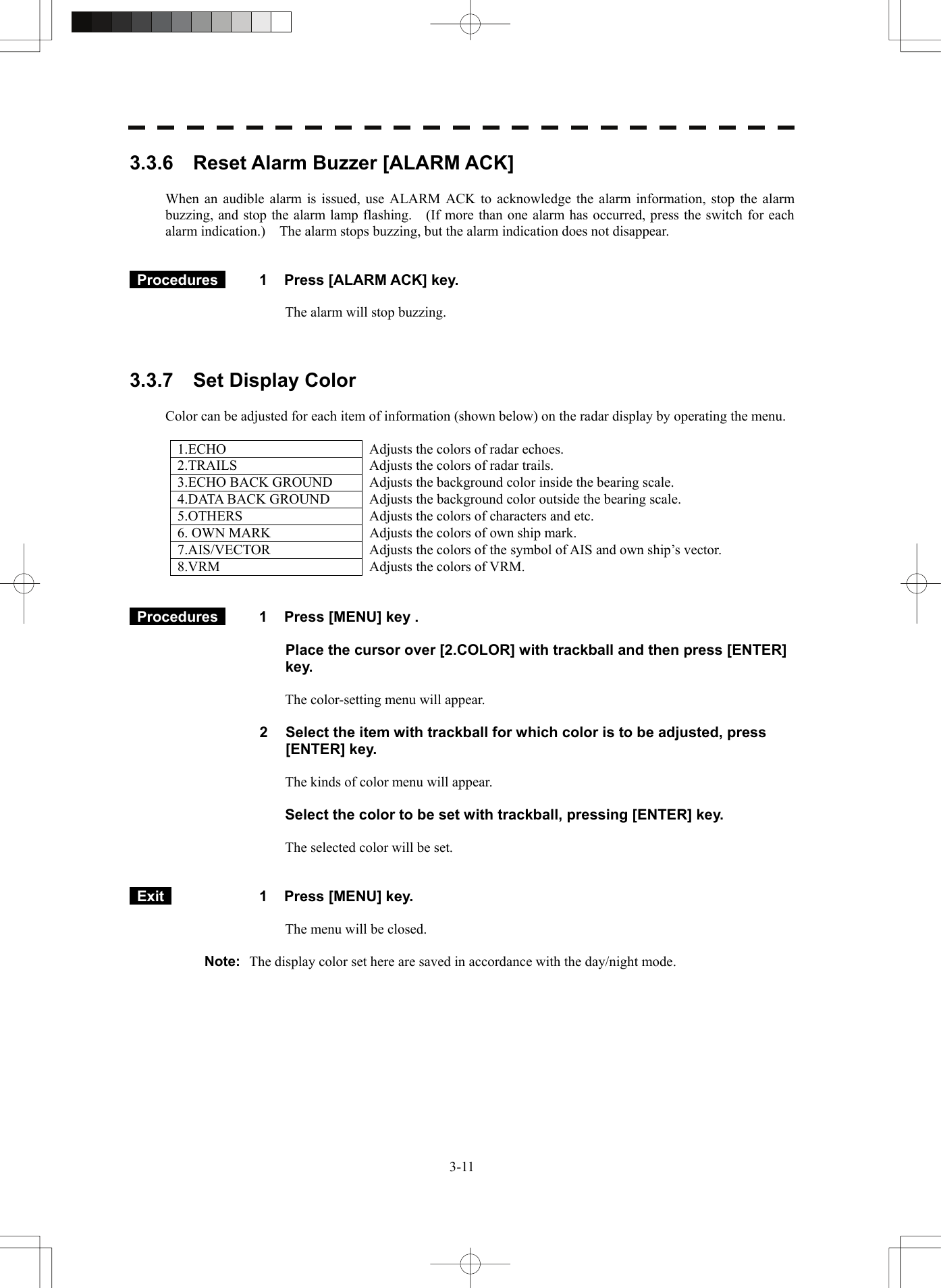   3-113.3.6    Reset Alarm Buzzer [ALARM ACK]  When an audible alarm is issued, use ALARM ACK to acknowledge the alarm information, stop the alarm buzzing, and stop the alarm lamp flashing.    (If more than one alarm has occurred, press the switch for each alarm indication.)    The alarm stops buzzing, but the alarm indication does not disappear.    Procedures   1  Press [ALARM ACK] key.  The alarm will stop buzzing.    3.3.7  Set Display Color  Color can be adjusted for each item of information (shown below) on the radar display by operating the menu.  1.ECHO  Adjusts the colors of radar echoes. 2.TRAILS  Adjusts the colors of radar trails. 3.ECHO BACK GROUND  Adjusts the background color inside the bearing scale. 4.DATA BACK GROUND  Adjusts the background color outside the bearing scale. 5.OTHERS  Adjusts the colors of characters and etc. 6. OWN MARK  Adjusts the colors of own ship mark. 7.AIS/VECTOR  Adjusts the colors of the symbol of AIS and own ship’s vector.8.VRM  Adjusts the colors of VRM.    Procedures   1  Press [MENU] key .  Place the cursor over [2.COLOR] with trackball and then press [ENTER] key.  The color-setting menu will appear.  2  Select the item with trackball for which color is to be adjusted, press [ENTER] key.  The kinds of color menu will appear.  Select the color to be set with trackball, pressing [ENTER] key.  The selected color will be set.    Exit   1  Press [MENU] key.  The menu will be closed.  Note:  The display color set here are saved in accordance with the day/night mode.      