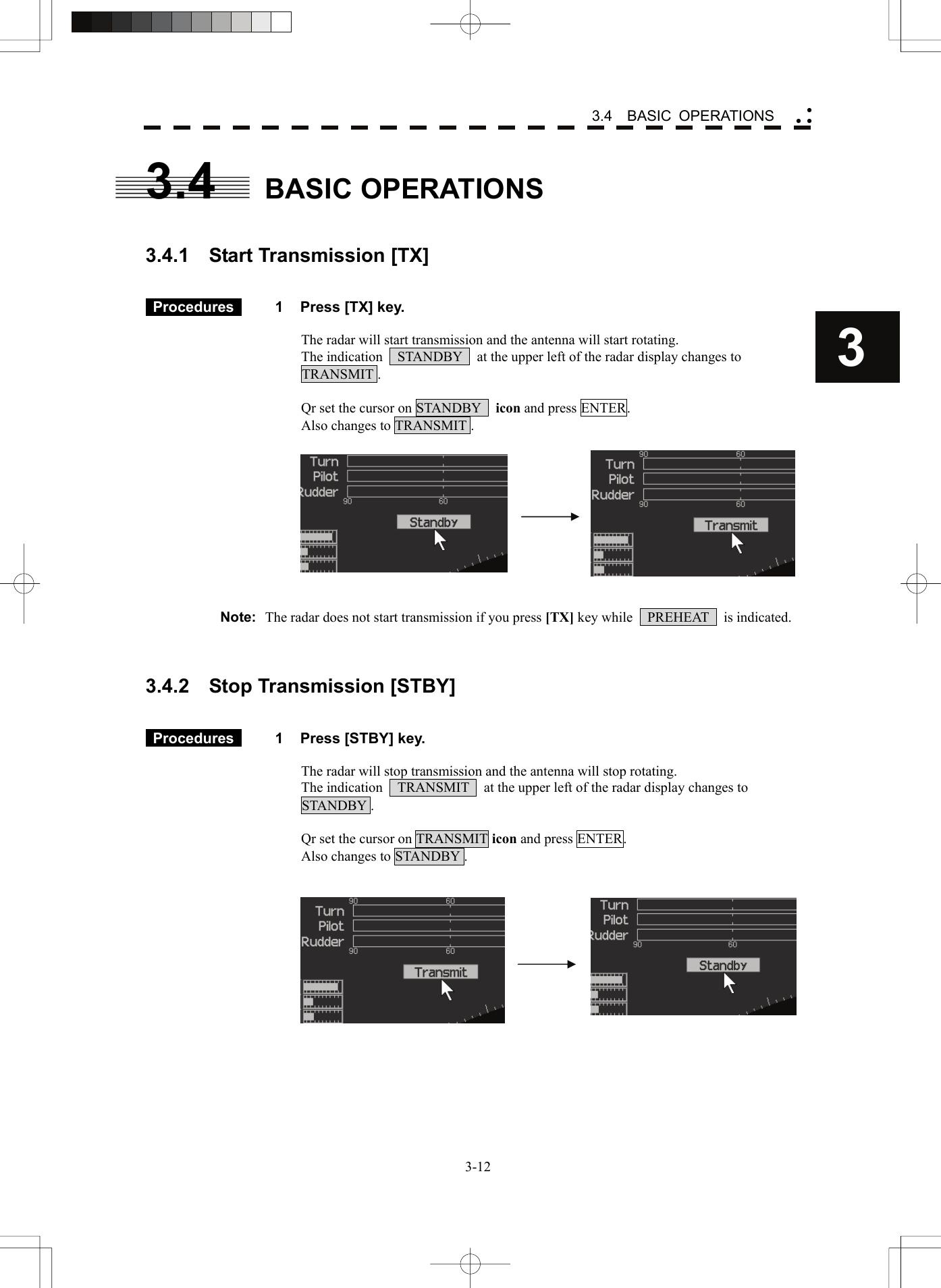    3-123 3.4  BASIC OPERATIONS yy y3.4 BASIC OPERATIONS   3.4.1  Start Transmission [TX]    Procedures   1  Press [TX] key.  The radar will start transmission and the antenna will start rotating. The indication    STANDBY    at the upper left of the radar display changes to   TRANSMIT .  Qr set the cursor on STANDBY   icon and press ENTER. Also changes to TRANSMIT .       Note:  The radar does not start transmission if you press [TX] key while    PREHEAT    is indicated.    3.4.2    Stop Transmission [STBY]    Procedures   1  Press [STBY] key.  The radar will stop transmission and the antenna will stop rotating. The indication    TRANSMIT    at the upper left of the radar display changes to   STANDBY .  Qr set the cursor on TRANSMIT icon and press ENTER. Also changes to STANDBY .       