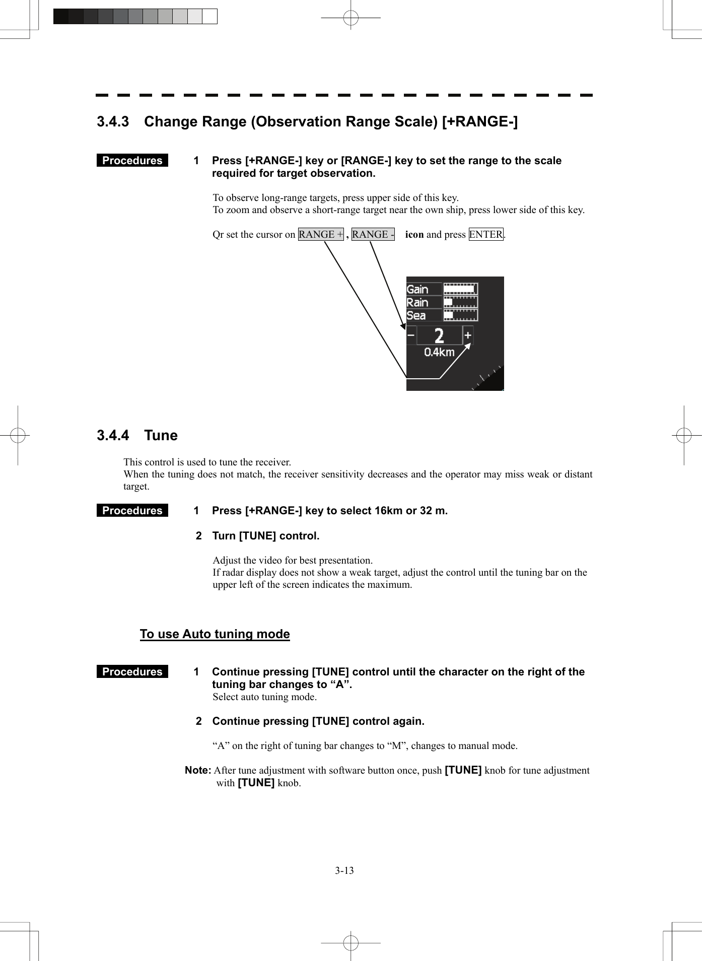   3-133.4.3    Change Range (Observation Range Scale) [+RANGE-]    Procedures   1  Press [+RANGE-] key or [RANGE-] key to set the range to the scale required for target observation.  To observe long-range targets, press upper side of this key. To zoom and observe a short-range target near the own ship, press lower side of this key.  Qr set the cursor on RANGE + , RANGE -  icon and press ENTER.        3.4.4  Tune  This control is used to tune the receiver. When the tuning does not match, the receiver sensitivity decreases and the operator may miss weak or distant target.    Procedures   1  Press [+RANGE-] key to select 16km or 32 m.  2  Turn [TUNE] control.  Adjust the video for best presentation. If radar display does not show a weak target, adjust the control until the tuning bar on the   upper left of the screen indicates the maximum.    To use Auto tuning mode    Procedures   1  Continue pressing [TUNE] control until the character on the right of the tuning bar changes to “A”. Select auto tuning mode.    2  Continue pressing [TUNE] control again.  “A” on the right of tuning bar changes to “M”, changes to manual mode.  Note: After tune adjustment with software button once, push [TUNE] knob for tune adjustment with [TUNE] knob.    