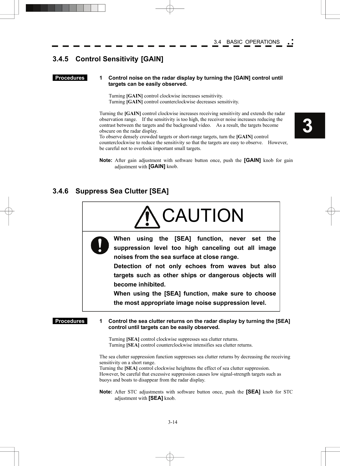    3-143 3.4  BASIC OPERATIONS yy y3.4.5  Control Sensitivity [GAIN]    Procedures   1  Control noise on the radar display by turning the [GAIN] control until targets can be easily observed.  Turning [GAIN] control clockwise increases sensitivity. Turning [GAIN] control counterclockwise decreases sensitivity.  Turning the [GAIN] control clockwise increases receiving sensitivity and extends the radar observation range.    If the sensitivity is too high, the receiver noise increases reducing the contrast between the targets and the background video.    As a result, the targets become obscure on the radar display. To observe densely crowded targets or short-range targets, turn the [GAIN] control counterclockwise to reduce the sensitivity so that the targets are easy to observe.    However, be careful not to overlook important small targets.  Note: After gain adjustment with software button once, push the [GAIN] knob for gain adjustment with [GAIN] knob.    3.4.6  Suppress Sea Clutter [SEA]                       Procedures   1  Control the sea clutter returns on the radar display by turning the [SEA] control until targets can be easily observed.  Turning [SEA] control clockwise suppresses sea clutter returns. Turning [SEA] control counterclockwise intensifies sea clutter returns.  The sea clutter suppression function suppresses sea clutter returns by decreasing the receiving sensitivity on a short range. Turning the [SEA] control clockwise heightens the effect of sea clutter suppression.   However, be careful that excessive suppression causes low signal-strength targets such as buoys and boats to disappear from the radar display.  Note: After STC adjustments with software button once, push the [SEA] knob for STC adjustment with [SEA] knob. When using the [SEA] function, never set the suppression level too high canceling out all image noises from the sea surface at close range. Detection of not only echoes from waves but also targets such as other ships or dangerous objects will become inhibited. When using the [SEA] function, make sure to choose the most appropriate image noise suppression level. CAUTION 