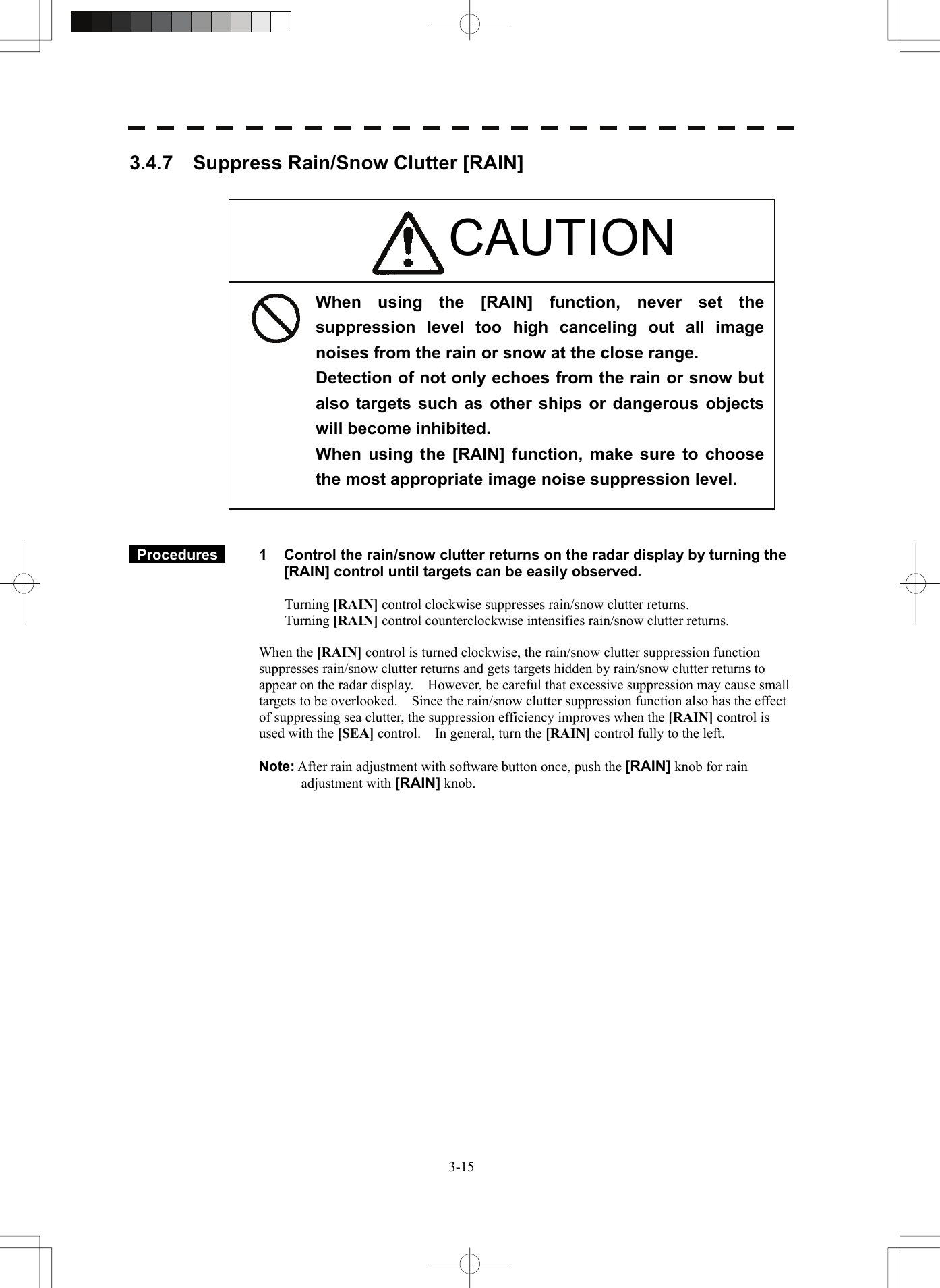   3-153.4.7    Suppress Rain/Snow Clutter [RAIN]                         Procedures   1  Control the rain/snow clutter returns on the radar display by turning the [RAIN] control until targets can be easily observed.  Turning [RAIN] control clockwise suppresses rain/snow clutter returns. Turning [RAIN] control counterclockwise intensifies rain/snow clutter returns.  When the [RAIN] control is turned clockwise, the rain/snow clutter suppression function suppresses rain/snow clutter returns and gets targets hidden by rain/snow clutter returns to appear on the radar display.    However, be careful that excessive suppression may cause small targets to be overlooked.    Since the rain/snow clutter suppression function also has the effect of suppressing sea clutter, the suppression efficiency improves when the [RAIN] control is used with the [SEA] control.    In general, turn the [RAIN] control fully to the left.  Note: After rain adjustment with software button once, push the [RAIN] knob for rain adjustment with [RAIN] knob.   When using the [RAIN] function, never set the suppression level too high canceling out all image noises from the rain or snow at the close range. Detection of not only echoes from the rain or snow but also targets such as other ships or dangerous objects will become inhibited. When using the [RAIN] function, make sure to choose the most appropriate image noise suppression level. CAUTION 