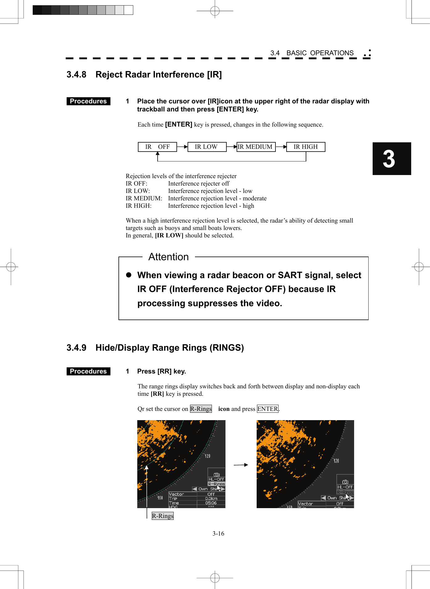    3-163 3.4  BASIC OPERATIONS yy y3.4.8    Reject Radar Interference [IR]     Procedures   1  Place the cursor over [IR]icon at the upper right of the radar display with trackball and then press [ENTER] key.  Each time [ENTER] key is pressed, changes in the following sequence.       Rejection levels of the interference rejecter IR OFF:    Interference rejecter off IR LOW:  Interference rejection level - low IR MEDIUM:  Interference rejection level - moderate IR HIGH:    Interference rejection level - high  When a high interference rejection level is selected, the radar’s ability of detecting small targets such as buoys and small boats lowers. In general, [IR LOW] should be selected.               3.4.9    Hide/Display Range Rings (RINGS)    Procedures   1  Press [RR] key.  The range rings display switches back and forth between display and non-display each time [RR] key is pressed.  Qr set the cursor on R-Rings  icon and press ENTER.     R-Rings  z When viewing a radar beacon or SART signal, select IR OFF (Interference Rejector OFF) because IR processing suppresses the video. Attention IR  OFF  IR LOW  IR MEDIUM  IR HIGH 