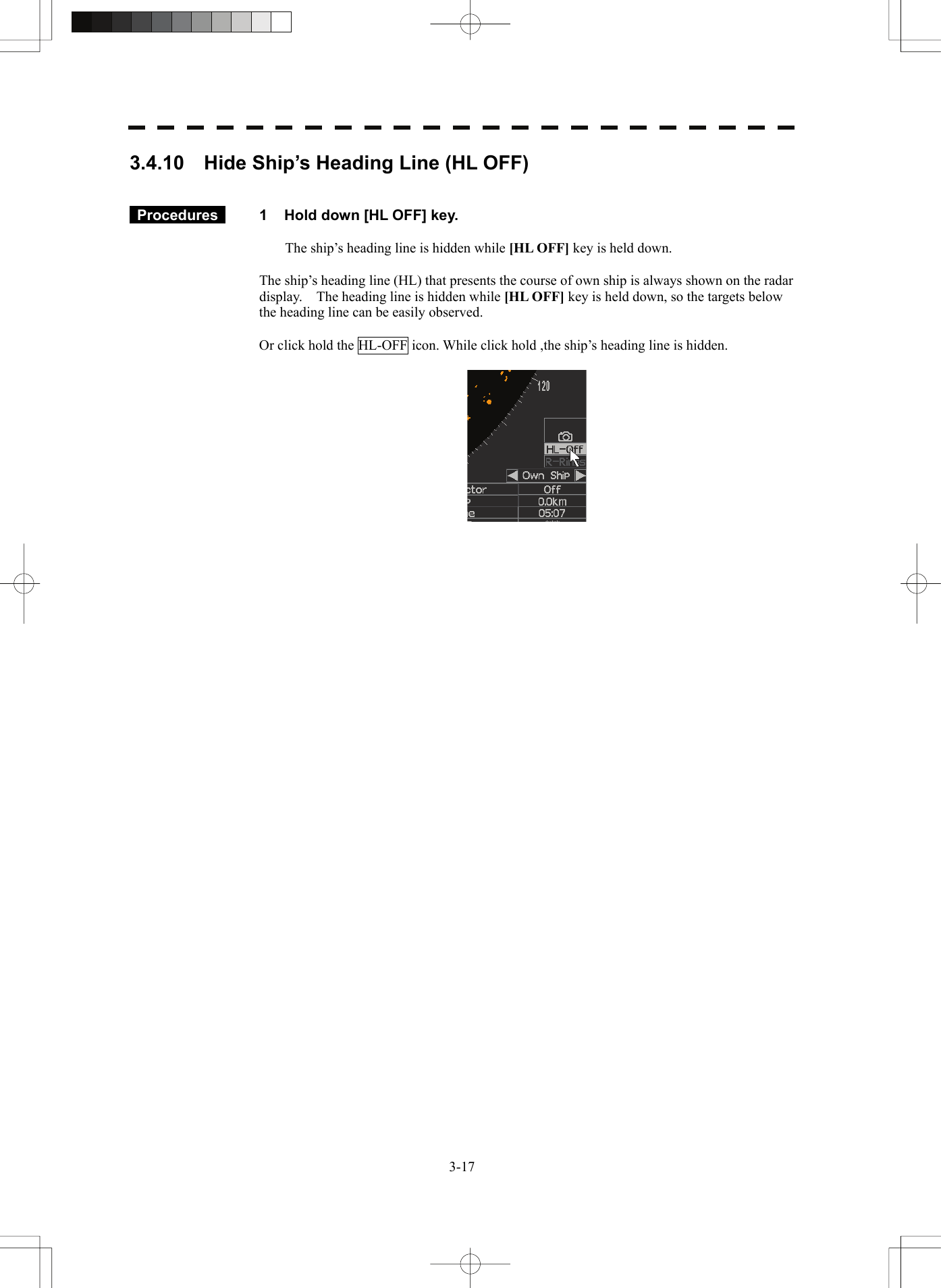   3-173.4.10    Hide Ship’s Heading Line (HL OFF)    Procedures   1  Hold down [HL OFF] key.  The ship’s heading line is hidden while [HL OFF] key is held down.  The ship’s heading line (HL) that presents the course of own ship is always shown on the radar display.    The heading line is hidden while [HL OFF] key is held down, so the targets below the heading line can be easily observed.  Or click hold the HL-OFF icon. While click hold ,the ship’s heading line is hidden.       