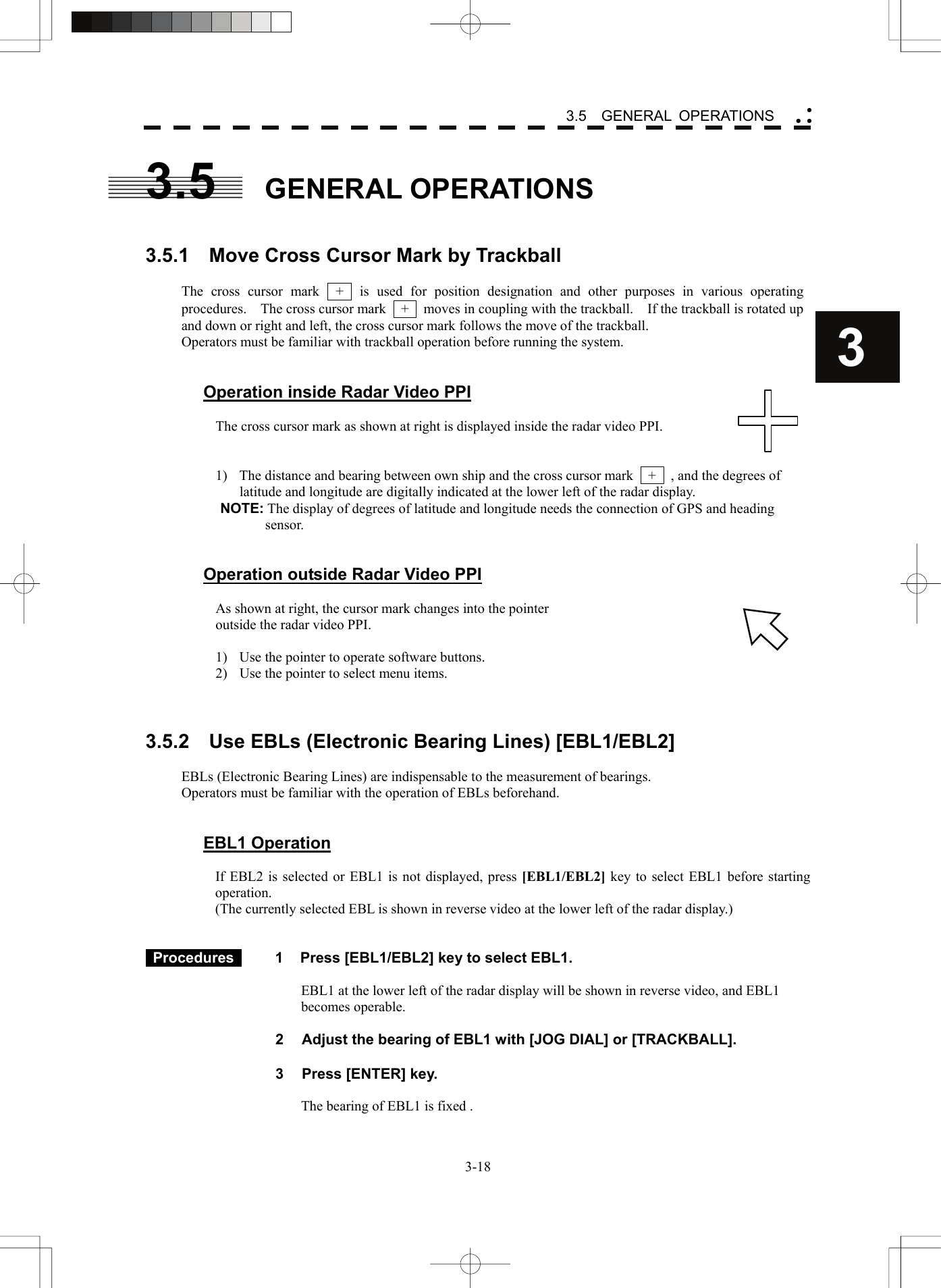    3-183 3.5  GENERAL OPERATIONS yy y3.5 GENERAL OPERATIONS   3.5.1    Move Cross Cursor Mark by Trackball  The cross cursor mark  +  is used for position designation and other purposes in various operating procedures.    The cross cursor mark    +    moves in coupling with the trackball.    If the trackball is rotated up and down or right and left, the cross cursor mark follows the move of the trackball. Operators must be familiar with trackball operation before running the system.   Operation inside Radar Video PPI  The cross cursor mark as shown at right is displayed inside the radar video PPI.   1)  The distance and bearing between own ship and the cross cursor mark    +    , and the degrees of latitude and longitude are digitally indicated at the lower left of the radar display. NOTE: The display of degrees of latitude and longitude needs the connection of GPS and heading sensor.   Operation outside Radar Video PPI  As shown at right, the cursor mark changes into the pointer   outside the radar video PPI.  1)  Use the pointer to operate software buttons. 2)  Use the pointer to select menu items.    3.5.2    Use EBLs (Electronic Bearing Lines) [EBL1/EBL2]  EBLs (Electronic Bearing Lines) are indispensable to the measurement of bearings. Operators must be familiar with the operation of EBLs beforehand.   EBL1 Operation  If EBL2 is selected or EBL1 is not displayed, press [EBL1/EBL2] key to select EBL1 before starting operation. (The currently selected EBL is shown in reverse video at the lower left of the radar display.)    Procedures   1  Press [EBL1/EBL2] key to select EBL1.  EBL1 at the lower left of the radar display will be shown in reverse video, and EBL1 becomes operable.    2  Adjust the bearing of EBL1 with [JOG DIAL] or [TRACKBALL].  3  Press [ENTER] key.  The bearing of EBL1 is fixed .  