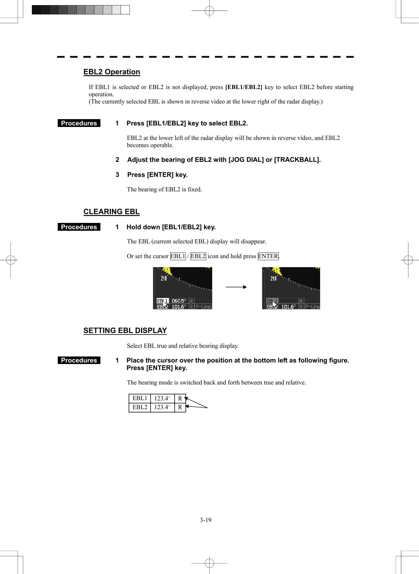   3-19EBL2 Operation  If EBL1 is selected or EBL2 is not displayed, press [EBL1/EBL2]  key to select EBL2 before starting operation. (The currently selected EBL is shown in reverse video at the lower right of the radar display.)    Procedures   1  Press [EBL1/EBL2] key to select EBL2.  EBL2 at the lower left of the radar display will be shown in reverse video, and EBL2 becomes operable.    2  Adjust the bearing of EBL2 with [JOG DIAL] or [TRACKBALL].  3  Press [ENTER] key.  The bearing of EBL2 is fixed.   CLEARING EBL   Procedures   1  Hold down [EBL1/EBL2] key.  The EBL (current selected EBL) display will disappear.   Or set the cursor EBL1 / EBL2 icon and hold press ENTER.       SETTING EBL DISPLAY  Select EBL true and relative bearing display.   Procedures   1  Place the cursor over the position at the bottom left as following figure.     Press [ENTER] key.  The bearing mode is switched back and forth between true and relative.        EBL1 EBL2 123.4° 123.4° R R