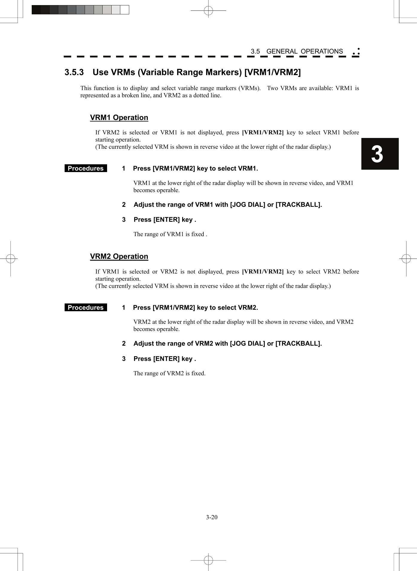    3-203 3.5  GENERAL OPERATIONS yy y3.5.3    Use VRMs (Variable Range Markers) [VRM1/VRM2]  This function is to display and select variable range markers (VRMs).  Two VRMs are available: VRM1 is represented as a broken line, and VRM2 as a dotted line.       VRM1 Operation  If VRM2 is selected or VRM1 is not displayed, press [VRM1/VRM2] key to select VRM1 before starting operation. (The currently selected VRM is shown in reverse video at the lower right of the radar display.)    Procedures   1  Press [VRM1/VRM2] key to select VRM1.  VRM1 at the lower right of the radar display will be shown in reverse video, and VRM1 becomes operable.    2  Adjust the range of VRM1 with [JOG DIAL] or [TRACKBALL].  3  Press [ENTER] key .  The range of VRM1 is fixed .   VRM2 Operation  If VRM1 is selected or VRM2 is not displayed, press [VRM1/VRM2] key to select VRM2 before starting operation. (The currently selected VRM is shown in reverse video at the lower right of the radar display.)    Procedures   1  Press [VRM1/VRM2] key to select VRM2.  VRM2 at the lower right of the radar display will be shown in reverse video, and VRM2 becomes operable.    2  Adjust the range of VRM2 with [JOG DIAL] or [TRACKBALL].  3  Press [ENTER] key .  The range of VRM2 is fixed.  