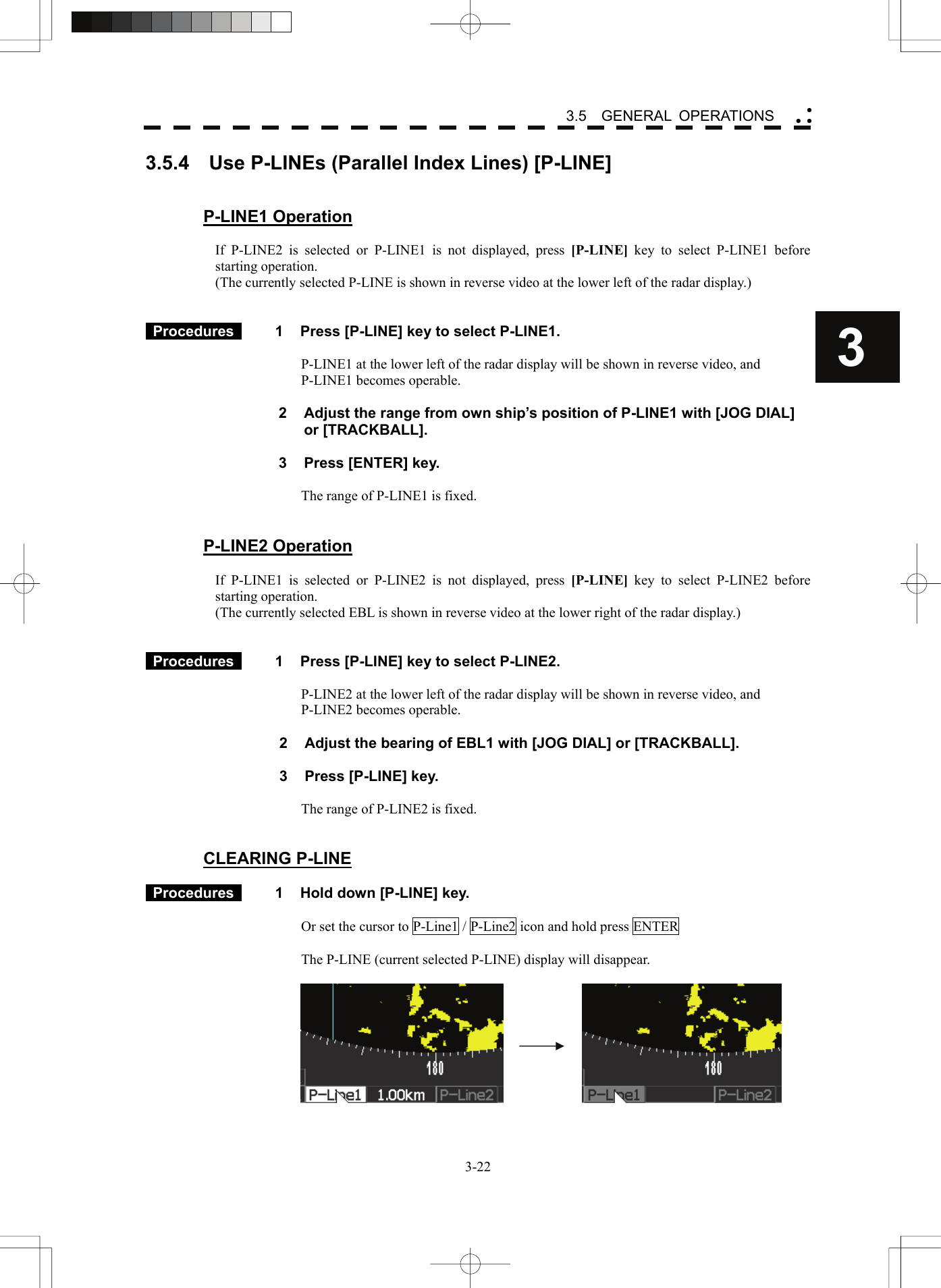    3-223 3.5  GENERAL OPERATIONS yy y3.5.4    Use P-LINEs (Parallel Index Lines) [P-LINE]     P-LINE1 Operation  If P-LINE2 is selected or P-LINE1 is not displayed, press [P-LINE] key to select P-LINE1 before starting operation. (The currently selected P-LINE is shown in reverse video at the lower left of the radar display.)    Procedures   1  Press [P-LINE] key to select P-LINE1.  P-LINE1 at the lower left of the radar display will be shown in reverse video, and P-LINE1 becomes operable.    2  Adjust the range from own ship’s position of P-LINE1 with [JOG DIAL] or [TRACKBALL].  3  Press [ENTER] key.  The range of P-LINE1 is fixed.   P-LINE2 Operation  If P-LINE1 is selected or P-LINE2 is not displayed, press [P-LINE]  key to select P-LINE2 before starting operation. (The currently selected EBL is shown in reverse video at the lower right of the radar display.)    Procedures   1  Press [P-LINE] key to select P-LINE2.  P-LINE2 at the lower left of the radar display will be shown in reverse video, and P-LINE2 becomes operable.    2  Adjust the bearing of EBL1 with [JOG DIAL] or [TRACKBALL].  3  Press [P-LINE] key.  The range of P-LINE2 is fixed.   CLEARING P-LINE   Procedures   1  Hold down [P-LINE] key.  Or set the cursor to P-Line1 / P-Line2 icon and hold press ENTER  The P-LINE (current selected P-LINE) display will disappear.        