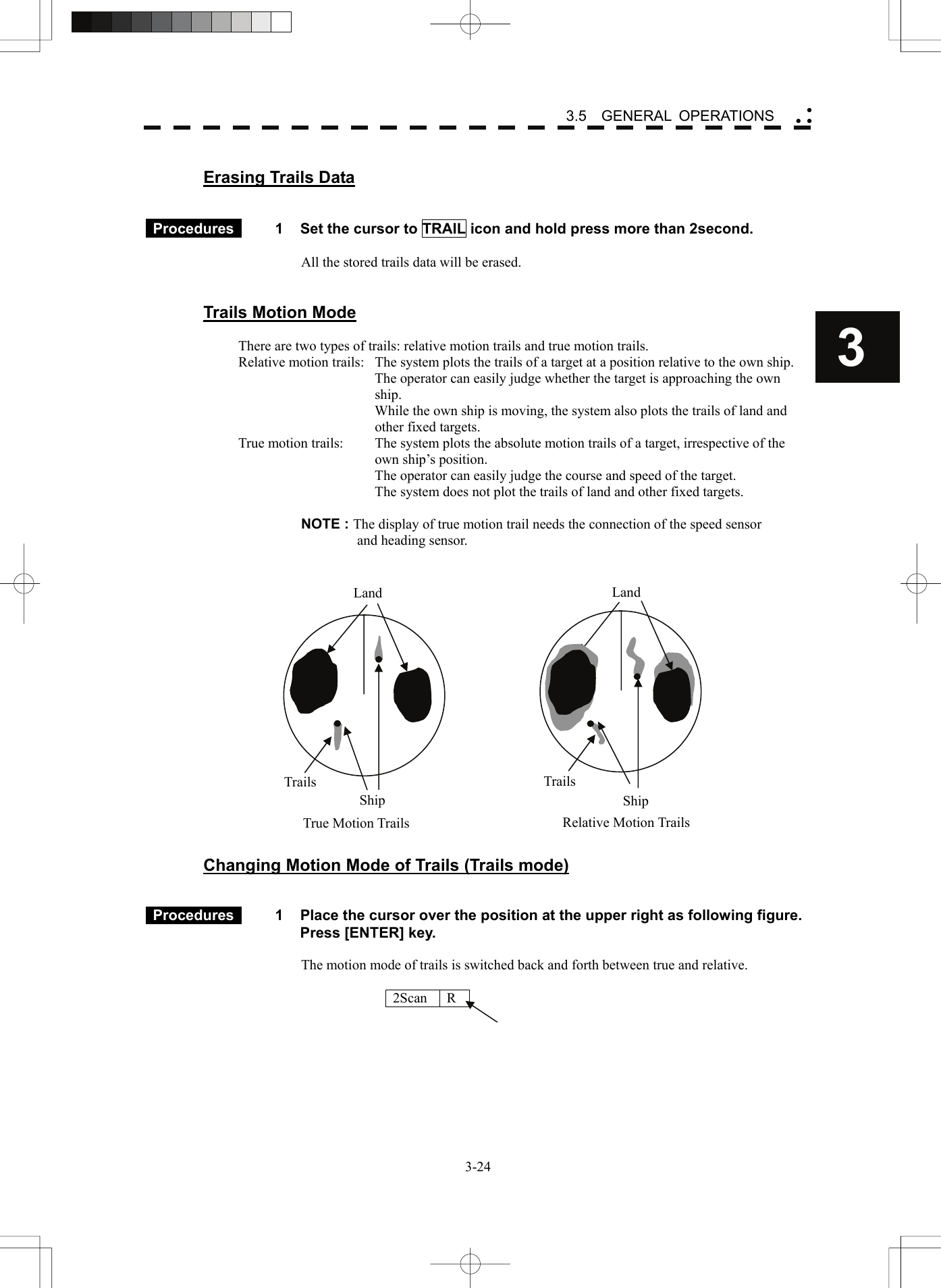    3-243 3.5  GENERAL OPERATIONS yy y Erasing Trails Data    Procedures   1  Set the cursor to TRAIL icon and hold press more than 2second.    All the stored trails data will be erased.       Trails Motion Mode  There are two types of trails: relative motion trails and true motion trails. Relative motion trails:  The system plots the trails of a target at a position relative to the own ship.   The operator can easily judge whether the target is approaching the own ship.   While the own ship is moving, the system also plots the trails of land and other fixed targets. True motion trails:  The system plots the absolute motion trails of a target, irrespective of the own ship’s position.   The operator can easily judge the course and speed of the target.   The system does not plot the trails of land and other fixed targets.  NOTE : The display of true motion trail needs the connection of the speed sensor   and heading sensor.                    Changing Motion Mode of Trails (Trails mode)    Procedures   1  Place the cursor over the position at the upper right as following figure. Press [ENTER] key.  The motion mode of trails is switched back and forth between true and relative.    2Scan R    Land Ship Trails Land ShipTrailsTrue Motion Trails Relative Motion Trails