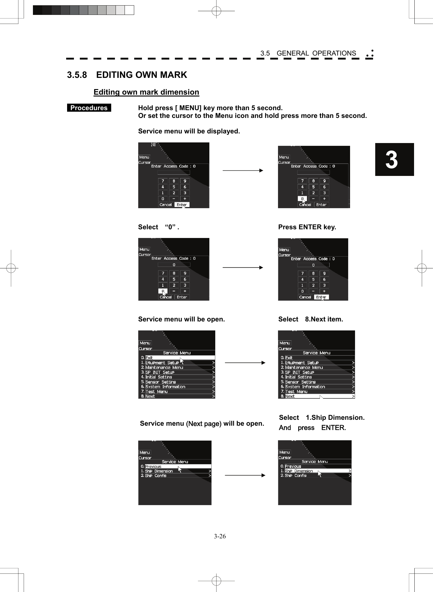    3-263 3.5  GENERAL OPERATIONS yy y3.5.8  EDITING OWN MARK  Editing own mark dimension   Procedures     Hold press [ MENU] key more than 5 second.     Or set the cursor to the Menu icon and hold press more than 5 second.      Service menu will be displayed.           Select  “0” .    Press ENTER key.           Service menu will be open.  Select    8.Next item.       Service menu (Next page) will be open.    Select  1.Ship Dimension. And  press  ENTER.      