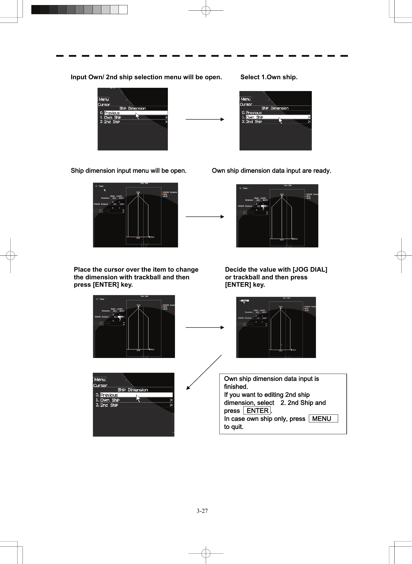   3-27 Input Own/ 2nd ship selection menu will be open.  Select 1.Own ship.       Ship dimension input menu will be open.  Own ship dimension data input are ready.               Place the cursor over the item to change the dimension with trackball and then press [ENTER] key.   Decide the value with [JOG DIAL] or trackball and then press [ENTER] key.   Own ship dimension data input is finished.     If you want to editing 2nd ship dimension, select    2. 2nd Ship and press    ENTER . In case own ship only, press    MENU   to quit. 
