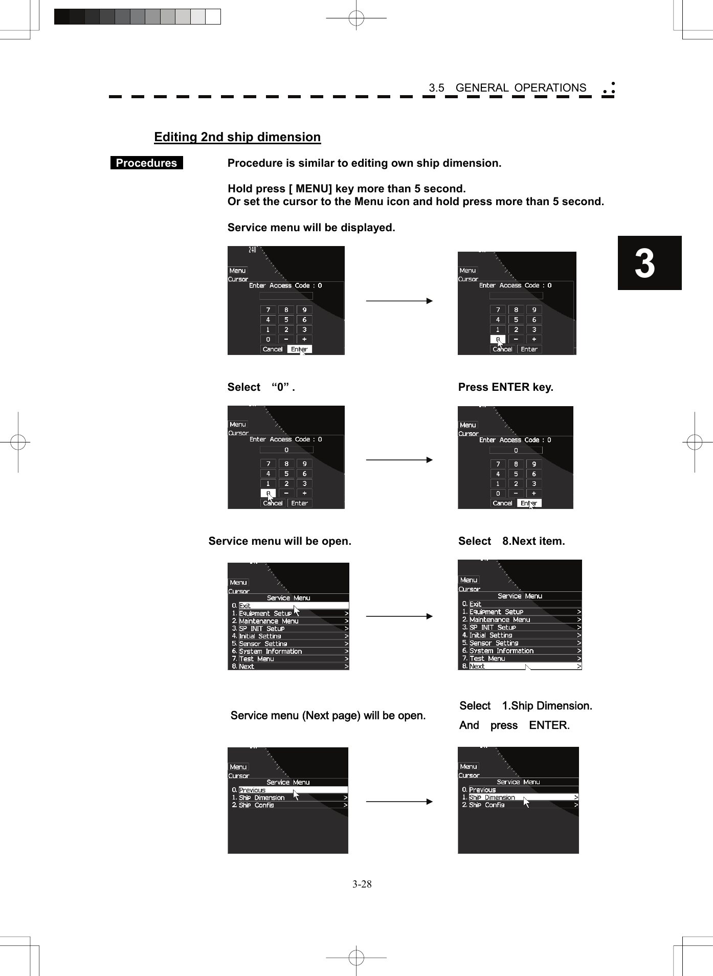    3-283 3.5  GENERAL OPERATIONS yy y Editing 2nd ship dimension   Procedures     Procedure is similar to editing own ship dimension.      Hold press [ MENU] key more than 5 second.     Or set the cursor to the Menu icon and hold press more than 5 second.      Service menu will be displayed.           Select  “0” .  Press ENTER key.         Service menu will be open.  Select    8.Next item.       Service menu (Next page) will be open.  Select    1.Ship Dimension. And  press  ENTER.     