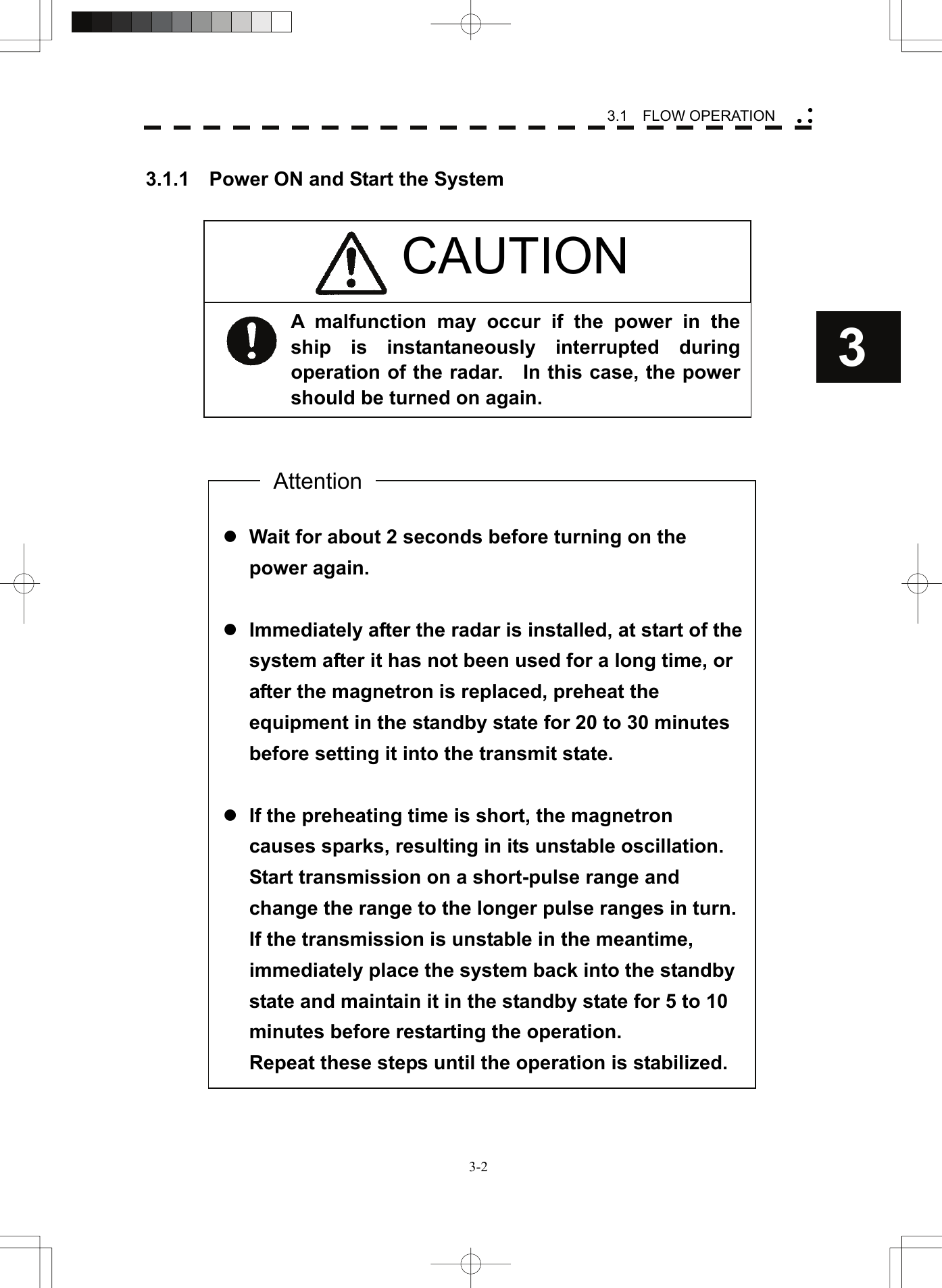    3-23 3.1  FLOW OPERATION yy y 3.1.1    Power ON and Start the System                                                        z Wait for about 2 seconds before turning on the power again.  z Immediately after the radar is installed, at start of the system after it has not been used for a long time, or after the magnetron is replaced, preheat the equipment in the standby state for 20 to 30 minutes before setting it into the transmit state.  z If the preheating time is short, the magnetron causes sparks, resulting in its unstable oscillation. Start transmission on a short-pulse range and change the range to the longer pulse ranges in turn.   If the transmission is unstable in the meantime, immediately place the system back into the standby state and maintain it in the standby state for 5 to 10 minutes before restarting the operation. Repeat these steps until the operation is stabilized. Attention A malfunction may occur if the power in the ship is instantaneously interrupted during operation of the radar.    In this case, the power should be turned on again.    CAUTION 