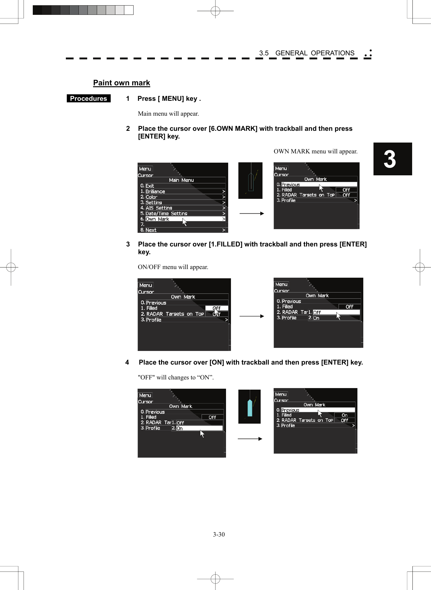    3-303 3.5  GENERAL OPERATIONS yy y Paint own mark   Procedures   1  Press [ MENU] key .  Main menu will appear.  2  Place the cursor over [6.OWN MARK] with trackball and then press [ENTER] key.    OWN MARK menu will appear.        3  Place the cursor over [1.FILLED] with trackball and then press [ENTER] key.  ON/OFF menu will appear.       4  Place the cursor over [ON] with trackball and then press [ENTER] key.  &quot;OFF&quot; will changes to “ON”.       