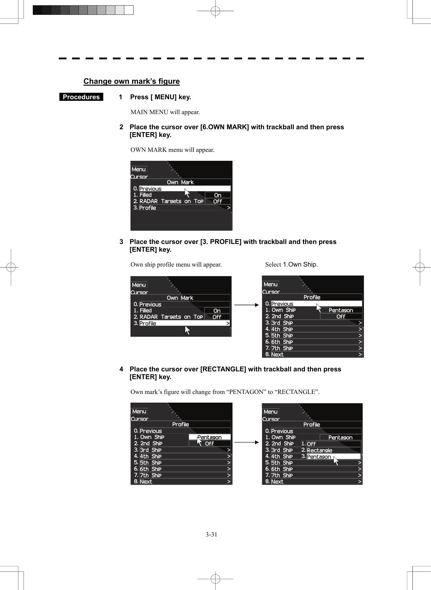   3-31 Change own mark’s figure   Procedures   1  Press [ MENU] key.  MAIN MENU will appear.  2  Place the cursor over [6.OWN MARK] with trackball and then press [ENTER] key.  OWN MARK menu will appear.    3  Place the cursor over [3. PROFILE] with trackball and then press [ENTER] key.  Own ship profile menu will appear.  Select 1.Own Ship.        4  Place the cursor over [RECTANGLE] with trackball and then press [ENTER] key.  Own mark’s figure will change from “PENTAGON” to “RECTANGLE”.     