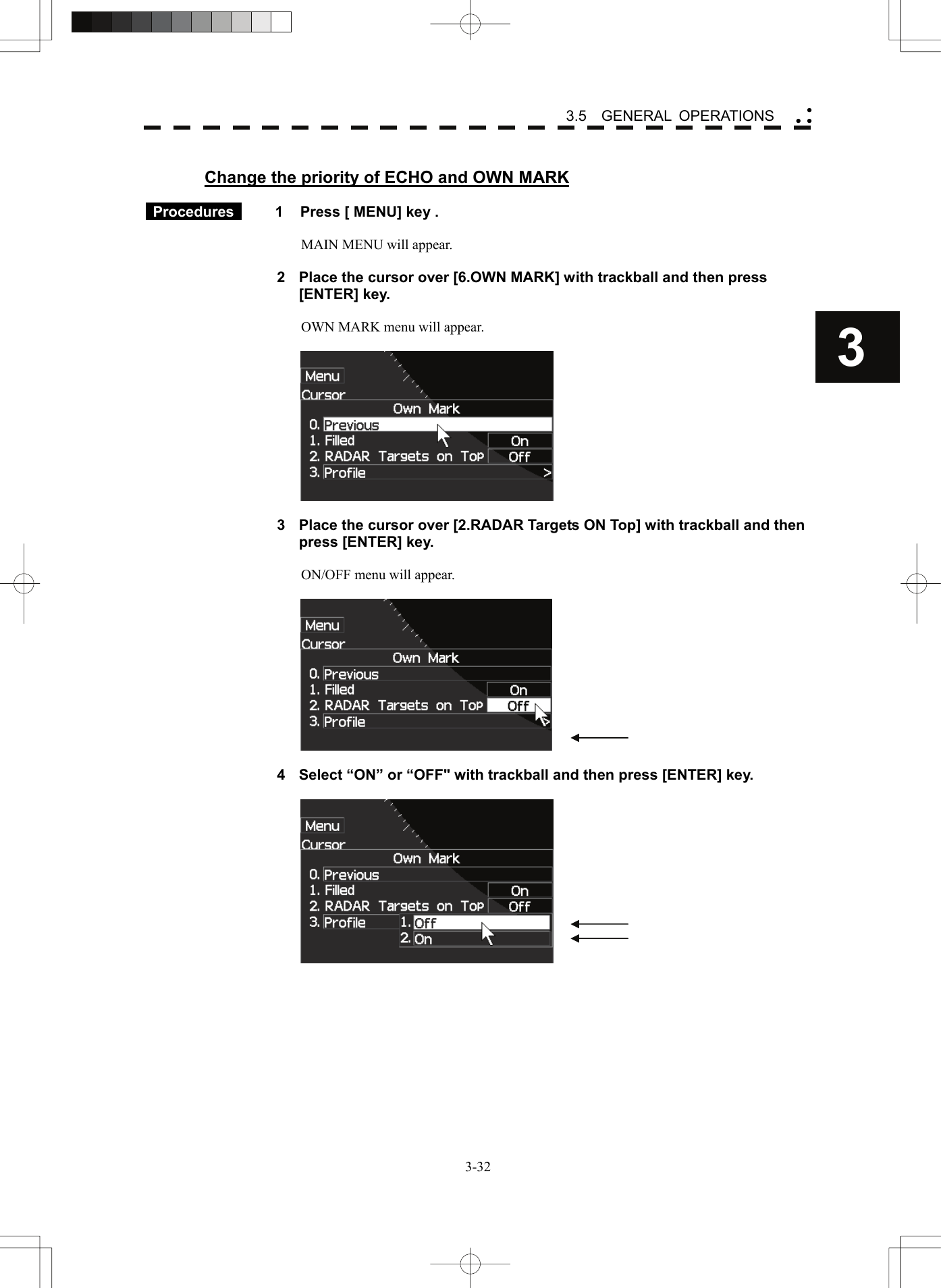    3-323 3.5  GENERAL OPERATIONS yy y Change the priority of ECHO and OWN MARK   Procedures   1  Press [ MENU] key .  MAIN MENU will appear.  2  Place the cursor over [6.OWN MARK] with trackball and then press [ENTER] key.  OWN MARK menu will appear.    3  Place the cursor over [2.RADAR Targets ON Top] with trackball and then press [ENTER] key.  ON/OFF menu will appear.    4  Select “ON” or “OFF&quot; with trackball and then press [ENTER] key.     