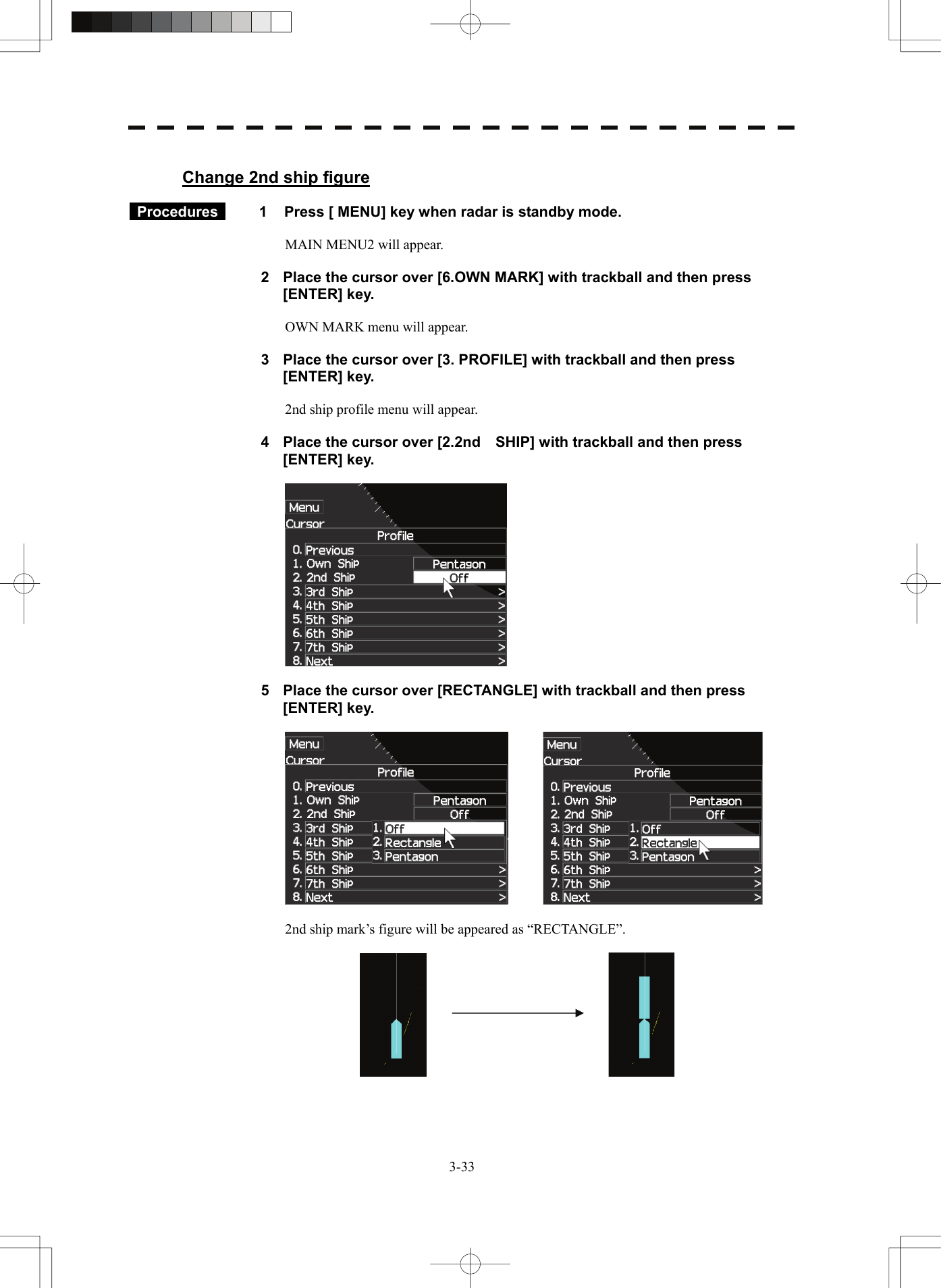   3-33 Change 2nd ship figure   Procedures   1  Press [ MENU] key when radar is standby mode.  MAIN MENU2 will appear.  2  Place the cursor over [6.OWN MARK] with trackball and then press [ENTER] key.  OWN MARK menu will appear.  3  Place the cursor over [3. PROFILE] with trackball and then press [ENTER] key.  2nd ship profile menu will appear.  4  Place the cursor over [2.2nd SHIP] with trackball and then press [ENTER] key.    5  Place the cursor over [RECTANGLE] with trackball and then press [ENTER] key.      2nd ship mark’s figure will be appeared as “RECTANGLE”.     