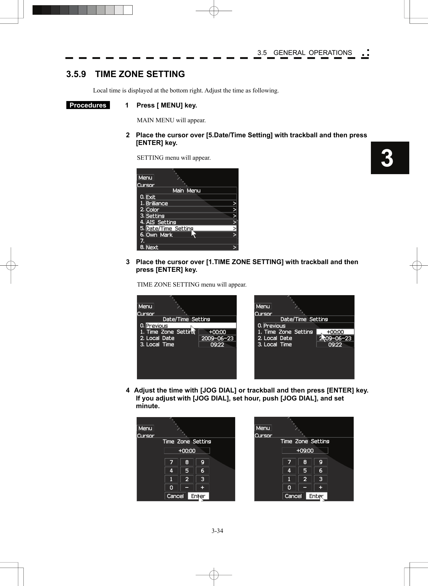    3-343 3.5  GENERAL OPERATIONS yy y3.5.9    TIME ZONE SETTING  Local time is displayed at the bottom right. Adjust the time as following.   Procedures   1  Press [ MENU] key.  MAIN MENU will appear.  2  Place the cursor over [5.Date/Time Setting] with trackball and then press [ENTER] key.  SETTING menu will appear.    3  Place the cursor over [1.TIME ZONE SETTING] with trackball and then press [ENTER] key.  TIME ZONE SETTING menu will appear.      4  Adjust the time with [JOG DIAL] or trackball and then press [ENTER] key. If you adjust with [JOG DIAL], set hour, push [JOG DIAL], and set minute.     