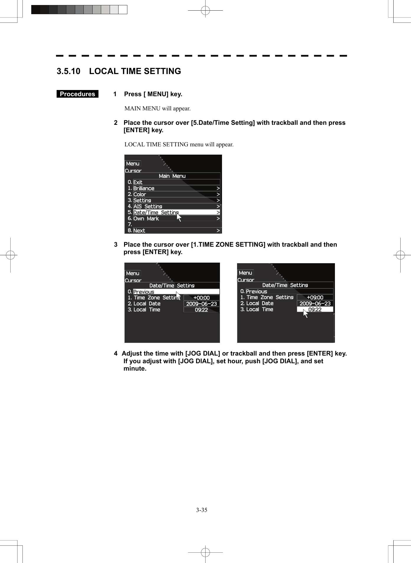   3-353.5.10  LOCAL TIME SETTING    Procedures   1  Press [ MENU] key.  MAIN MENU will appear.  2  Place the cursor over [5.Date/Time Setting] with trackball and then press [ENTER] key.  LOCAL TIME SETTING menu will appear.    3  Place the cursor over [1.TIME ZONE SETTING] with trackball and then press [ENTER] key.      4  Adjust the time with [JOG DIAL] or trackball and then press [ENTER] key. If you adjust with [JOG DIAL], set hour, push [JOG DIAL], and set minute.  