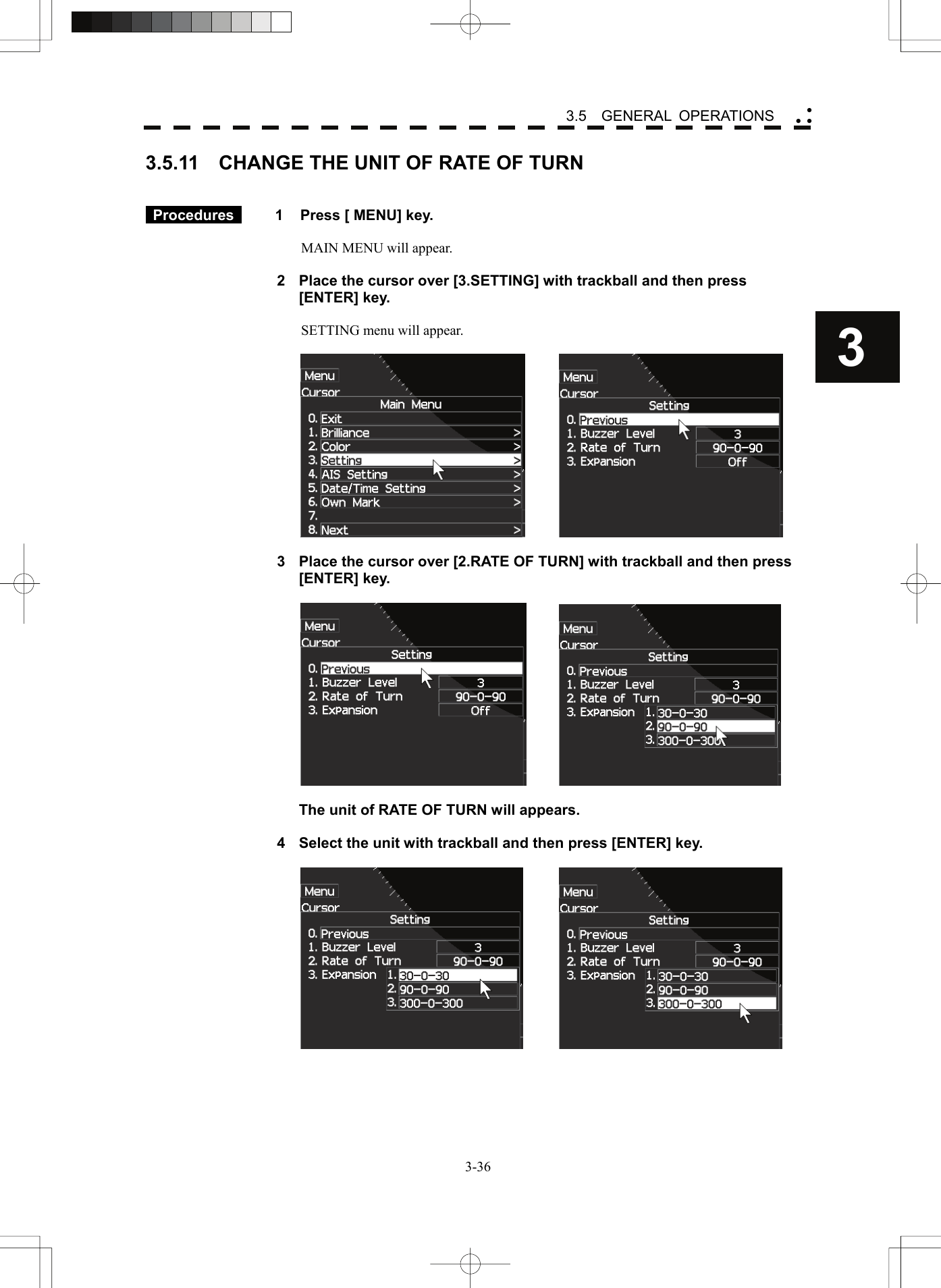    3-363 3.5  GENERAL OPERATIONS yy y3.5.11  CHANGE THE UNIT OF RATE OF TURN    Procedures   1  Press [ MENU] key.  MAIN MENU will appear.  2  Place the cursor over [3.SETTING] with trackball and then press [ENTER] key.  SETTING menu will appear.      3  Place the cursor over [2.RATE OF TURN] with trackball and then press [ENTER] key.          The unit of RATE OF TURN will appears.  4  Select the unit with trackball and then press [ENTER] key.     