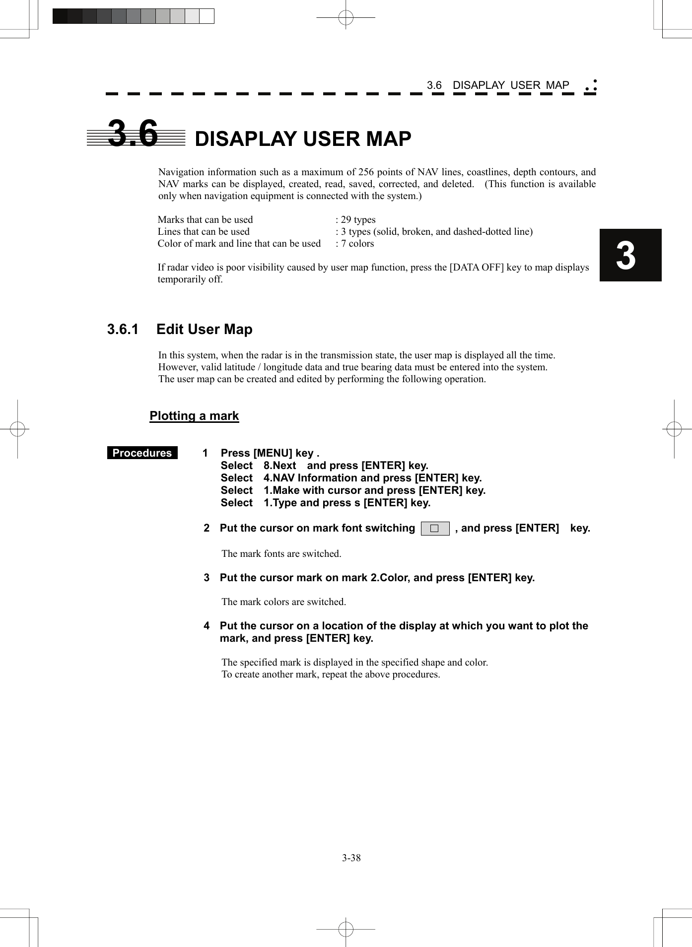    3-383 3.6  DISAPLAY USER MAP yy y3.6 DISAPLAY USER MAP  Navigation information such as a maximum of 256 points of NAV lines, coastlines, depth contours, and NAV marks can be displayed, created, read, saved, corrected, and deleted.    (This function is available only when navigation equipment is connected with the system.)  Marks that can be used  : 29 types Lines that can be used  : 3 types (solid, broken, and dashed-dotted line) Color of mark and line that can be used  : 7 colors  If radar video is poor visibility caused by user map function, press the [DATA OFF] key to map displays temporarily off.    3.6.1  Edit User Map  In this system, when the radar is in the transmission state, the user map is displayed all the time.   However, valid latitude / longitude data and true bearing data must be entered into the system. The user map can be created and edited by performing the following operation.   Plotting a mark    Procedures   1  Press [MENU] key . Select  8.Next  and press [ENTER] key. Select    4.NAV Information and press [ENTER] key. Select    1.Make with cursor and press [ENTER] key. Select    1.Type and press s [ENTER] key.  2  Put the cursor on mark font switching         , and press [ENTER]    key.  The mark fonts are switched.  3  Put the cursor mark on mark 2.Color, and press [ENTER] key.  The mark colors are switched.  4  Put the cursor on a location of the display at which you want to plot the mark, and press [ENTER] key.  The specified mark is displayed in the specified shape and color. To create another mark, repeat the above procedures.   