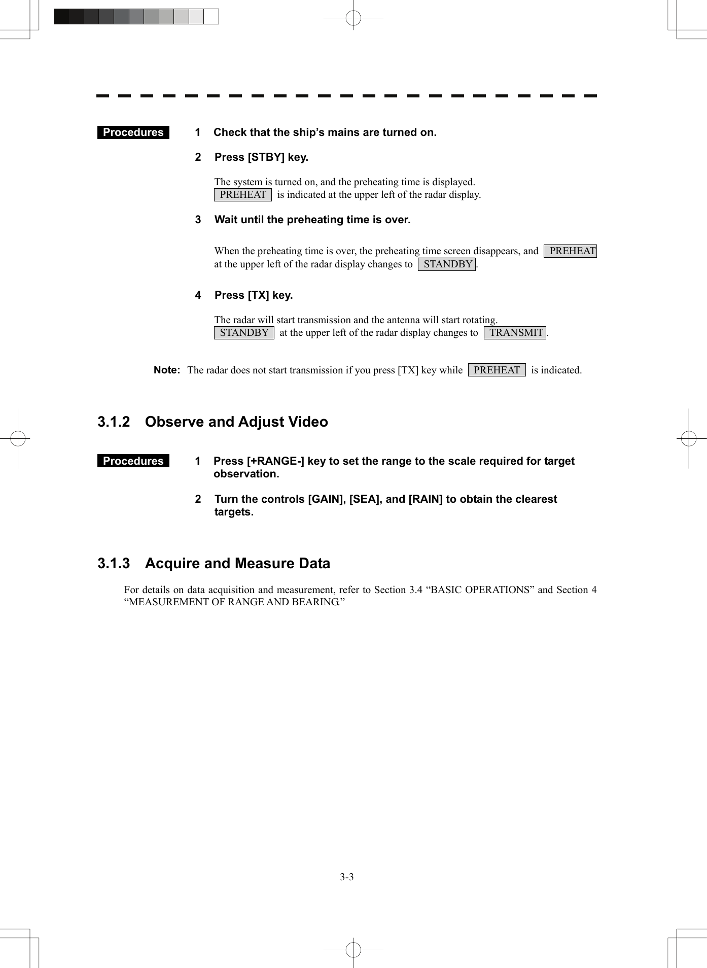   3-3  Procedures   1  Check that the ship’s mains are turned on.  2  Press [STBY] key.  The system is turned on, and the preheating time is displayed.   PREHEAT    is indicated at the upper left of the radar display.  3  Wait until the preheating time is over.  When the preheating time is over, the preheating time screen disappears, and    PREHEAT   at the upper left of the radar display changes to    STANDBY .  4  Press [TX] key.  The radar will start transmission and the antenna will start rotating.   STANDBY    at the upper left of the radar display changes to    TRANSMIT .   Note:  The radar does not start transmission if you press [TX] key while    PREHEAT    is indicated.    3.1.2    Observe and Adjust Video    Procedures   1  Press [+RANGE-] key to set the range to the scale required for target observation.  2  Turn the controls [GAIN], [SEA], and [RAIN] to obtain the clearest targets.    3.1.3    Acquire and Measure Data  For details on data acquisition and measurement, refer to Section 3.4 “BASIC OPERATIONS” and Section 4 “MEASUREMENT OF RANGE AND BEARING.” 