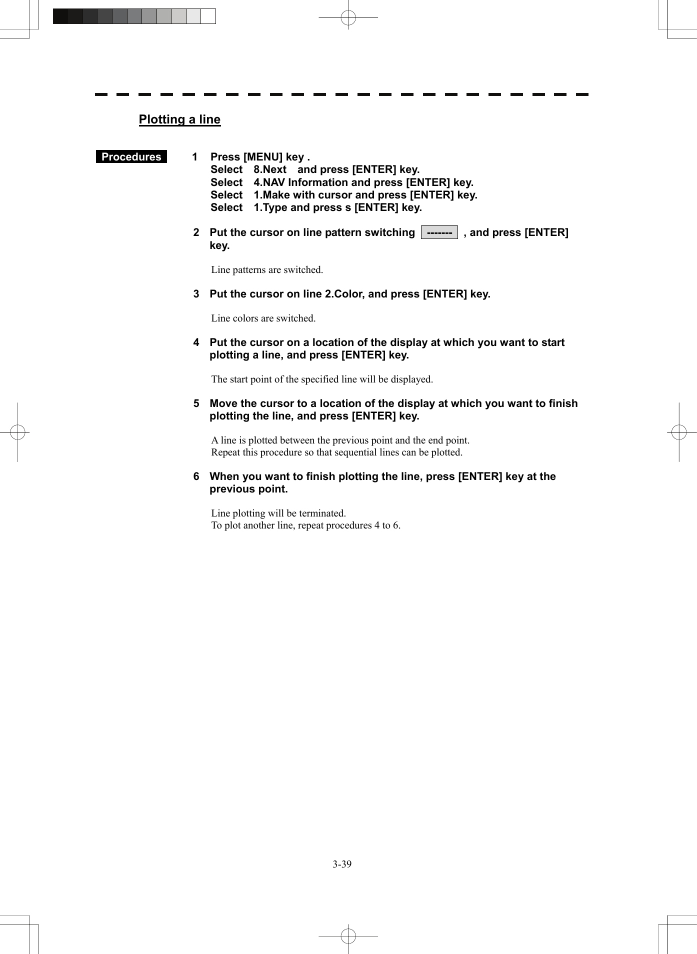   3-39Plotting a line    Procedures   1  Press [MENU] key . Select  8.Next  and press [ENTER] key. Select    4.NAV Information and press [ENTER] key. Select    1.Make with cursor and press [ENTER] key. Select    1.Type and press s [ENTER] key.  2  Put the cursor on line pattern switching    -------    , and press [ENTER] key.  Line patterns are switched.  3  Put the cursor on line 2.Color, and press [ENTER] key.  Line colors are switched.  4  Put the cursor on a location of the display at which you want to start plotting a line, and press [ENTER] key.  The start point of the specified line will be displayed.  5  Move the cursor to a location of the display at which you want to finish plotting the line, and press [ENTER] key.  A line is plotted between the previous point and the end point. Repeat this procedure so that sequential lines can be plotted.  6  When you want to finish plotting the line, press [ENTER] key at the previous point.  Line plotting will be terminated. To plot another line, repeat procedures 4 to 6.   