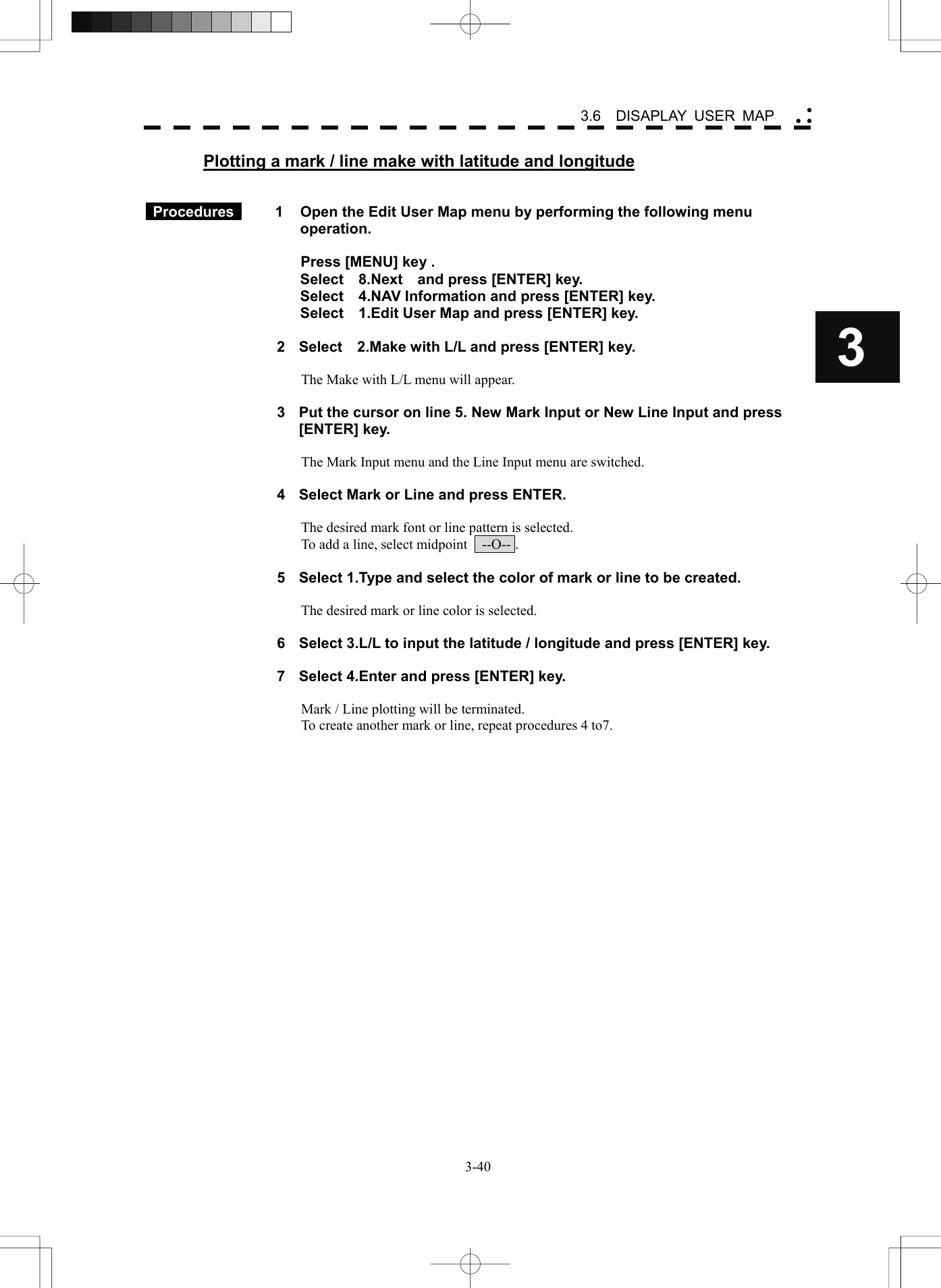    3-403 3.6  DISAPLAY USER MAP yy yPlotting a mark / line make with latitude and longitude    Procedures   1  Open the Edit User Map menu by performing the following menu operation.  Press [MENU] key . Select  8.Next  and press [ENTER] key. Select    4.NAV Information and press [ENTER] key. Select    1.Edit User Map and press [ENTER] key.  2  Select    2.Make with L/L and press [ENTER] key.  The Make with L/L menu will appear.  3  Put the cursor on line 5. New Mark Input or New Line Input and press [ENTER] key.  The Mark Input menu and the Line Input menu are switched.  4  Select Mark or Line and press ENTER.  The desired mark font or line pattern is selected. To add a line, select midpoint    --O-- .  5  Select 1.Type and select the color of mark or line to be created.  The desired mark or line color is selected.  6  Select 3.L/L to input the latitude / longitude and press [ENTER] key.  7  Select 4.Enter and press [ENTER] key.  Mark / Line plotting will be terminated. To create another mark or line, repeat procedures 4 to7.   