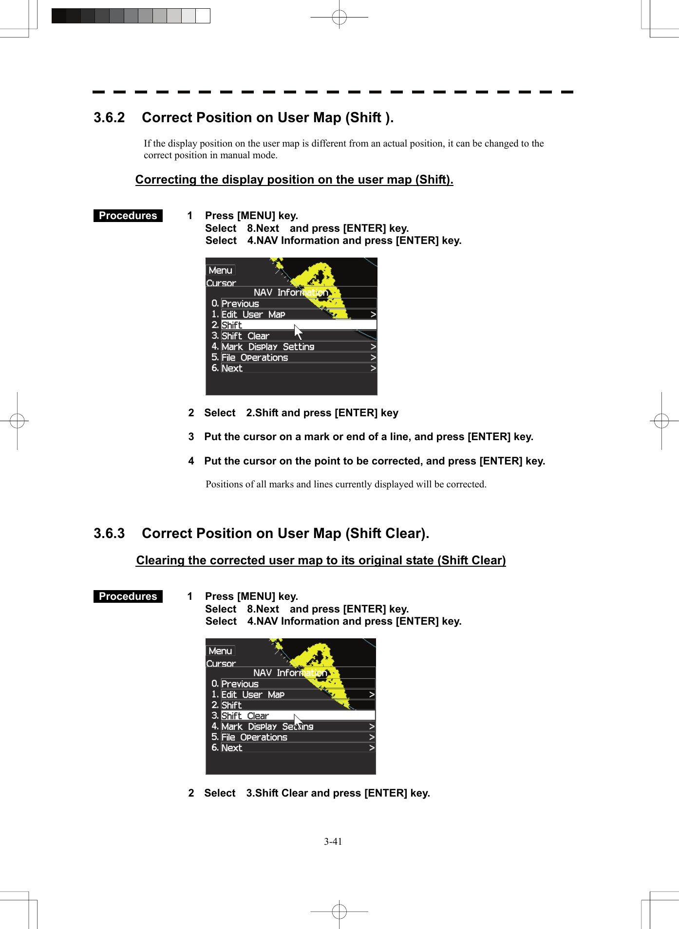   3-413.6.2  Correct Position on User Map (Shift ).   If the display position on the user map is different from an actual position, it can be changed to the correct position in manual mode.  Correcting the display position on the user map (Shift).    Procedures   1  Press [MENU] key. Select  8.Next  and press [ENTER] key. Select    4.NAV Information and press [ENTER] key.    2  Select    2.Shift and press [ENTER] key  3  Put the cursor on a mark or end of a line, and press [ENTER] key.  4  Put the cursor on the point to be corrected, and press [ENTER] key.      Positions of all marks and lines currently displayed will be corrected.    3.6.3  Correct Position on User Map (Shift Clear).   Clearing the corrected user map to its original state (Shift Clear)    Procedures   1  Press [MENU] key. Select  8.Next  and press [ENTER] key. Select    4.NAV Information and press [ENTER] key.    2  Select    3.Shift Clear and press [ENTER] key. 