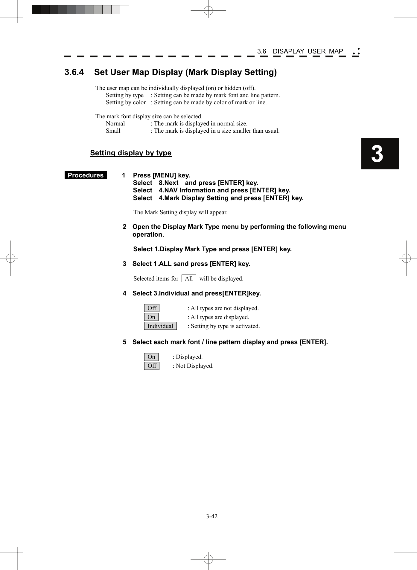    3-423 3.6  DISAPLAY USER MAP yy y3.6.4  Set User Map Display (Mark Display Setting)  The user map can be individually displayed (on) or hidden (off). Setting by type  : Setting can be made by mark font and line pattern. Setting by color  : Setting can be made by color of mark or line.  The mark font display size can be selected. Normal  : The mark is displayed in normal size. Small  : The mark is displayed in a size smaller than usual.   Setting display by type    Procedures   1  Press [MENU] key. Select  8.Next  and press [ENTER] key. Select    4.NAV Information and press [ENTER] key. Select    4.Mark Display Setting and press [ENTER] key.  The Mark Setting display will appear.  2  Open the Display Mark Type menu by performing the following menu operation.  Select 1.Display Mark Type and press [ENTER] key.  3  Select 1.ALL sand press [ENTER] key.  Selected items for    All    will be displayed.  4  Select 3.Individual and press[ENTER]key.    Off    : All types are not displayed.   On    : All types are displayed.   Individual    : Setting by type is activated.  5  Select each mark font / line pattern display and press [ENTER].   On   : Displayed.  Off   : Not Displayed. 