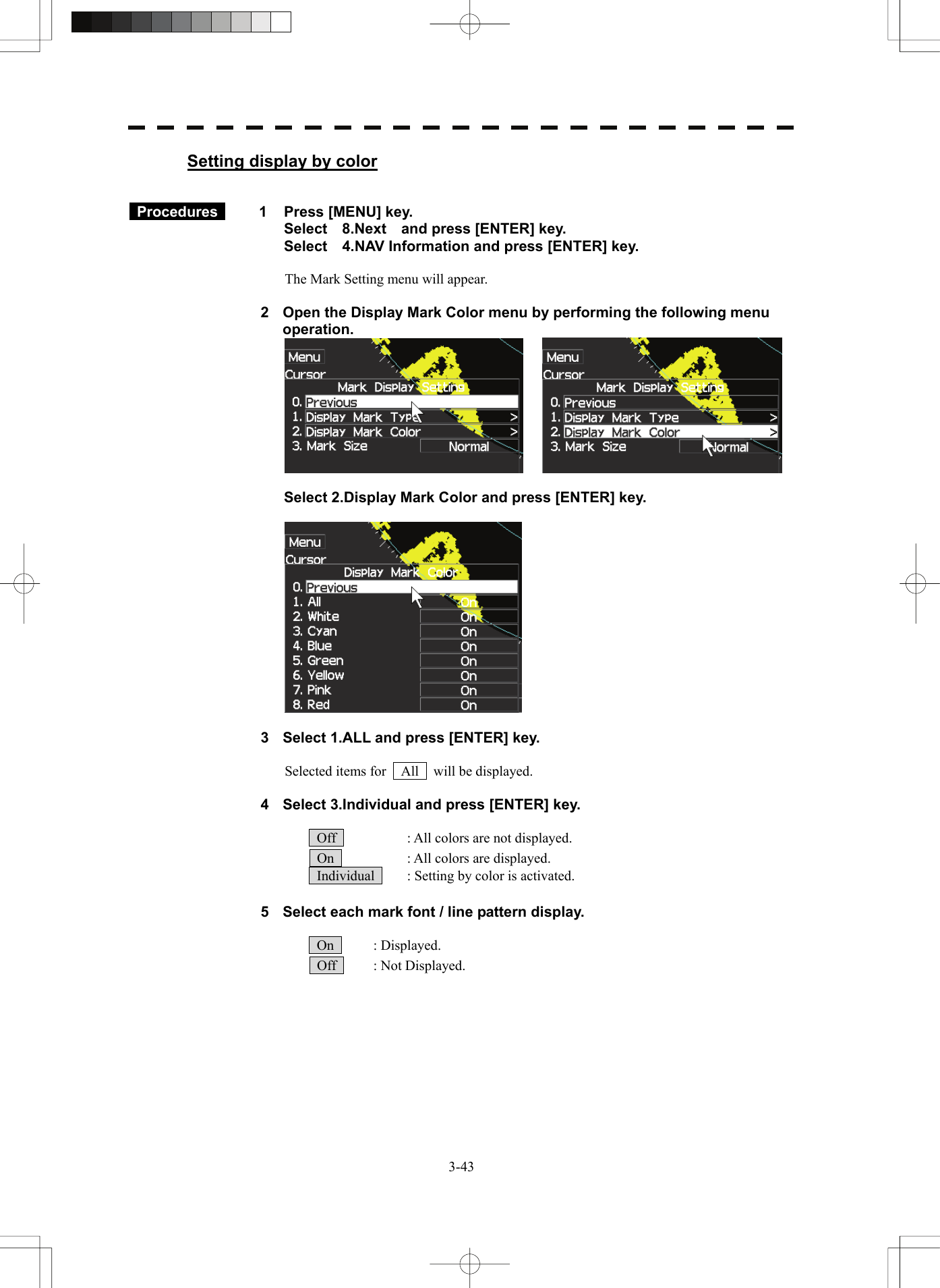   3-43Setting display by color    Procedures   1  Press [MENU] key. Select  8.Next  and press [ENTER] key. Select    4.NAV Information and press [ENTER] key.  The Mark Setting menu will appear.  2  Open the Display Mark Color menu by performing the following menu operation.    Select 2.Display Mark Color and press [ENTER] key.    3  Select 1.ALL and press [ENTER] key.  Selected items for    All    will be displayed.  4  Select 3.Individual and press [ENTER] key.    Off    : All colors are not displayed.   On    : All colors are displayed.   Individual    : Setting by color is activated.  5  Select each mark font / line pattern display.   On   : Displayed.  Off   : Not Displayed. 