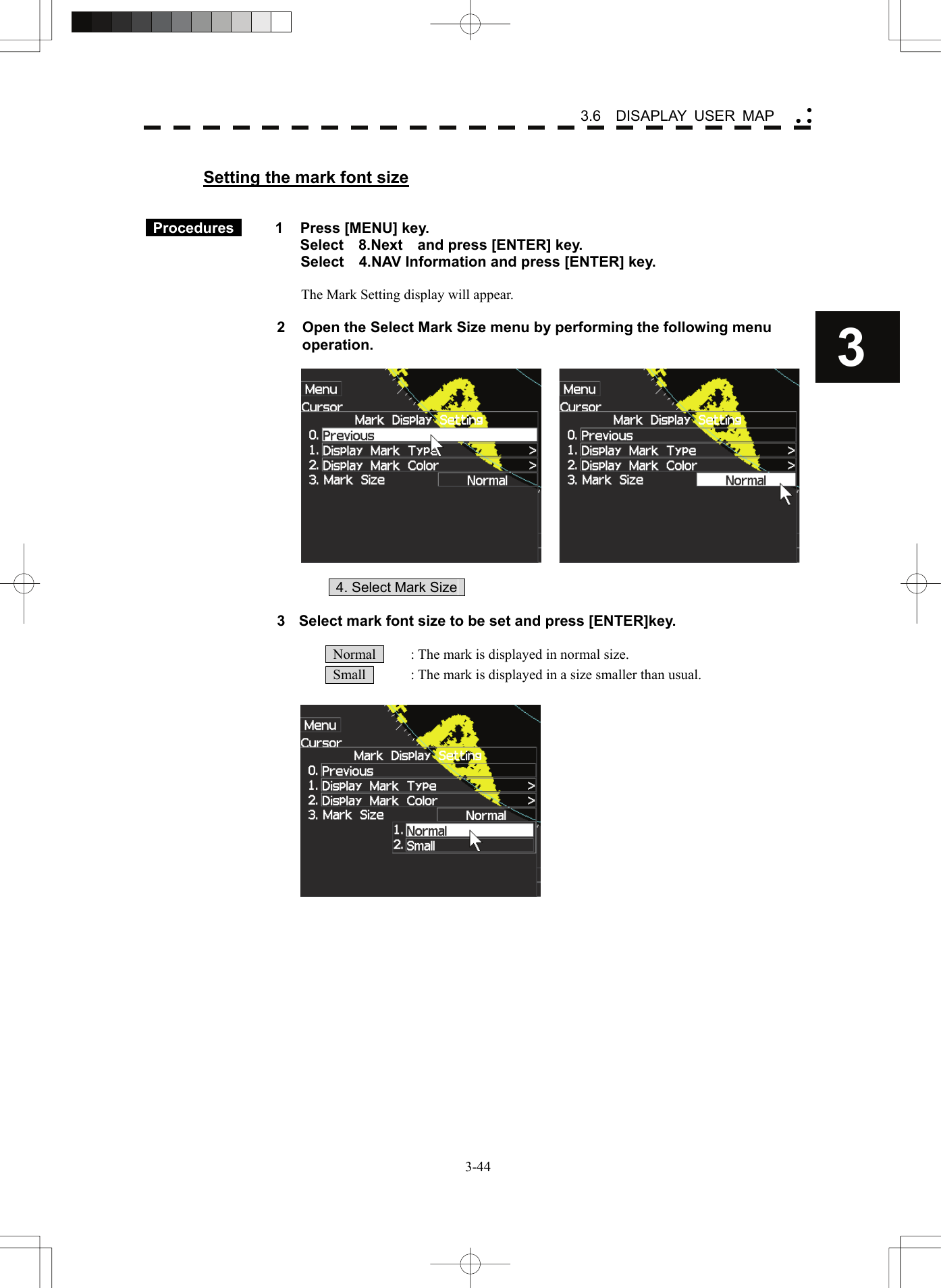    3-443 3.6  DISAPLAY USER MAP yy y Setting the mark font size    Procedures   1  Press [MENU] key. Select  8.Next  and press [ENTER] key. Select    4.NAV Information and press [ENTER] key.  The Mark Setting display will appear.  2  Open the Select Mark Size menu by performing the following menu operation.       4. Select Mark Size    3  Select mark font size to be set and press [ENTER]key.    Normal    : The mark is displayed in normal size.   Small    : The mark is displayed in a size smaller than usual.   