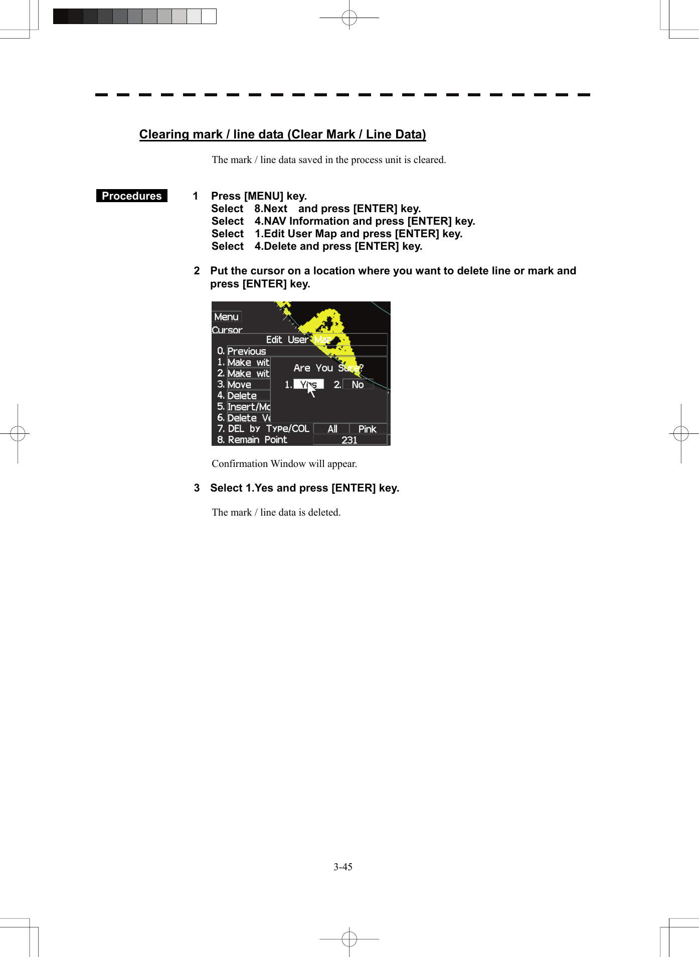   3-45 Clearing mark / line data (Clear Mark / Line Data)  The mark / line data saved in the process unit is cleared.    Procedures   1  Press [MENU] key. Select  8.Next  and press [ENTER] key. Select    4.NAV Information and press [ENTER] key. Select    1.Edit User Map and press [ENTER] key. Select    4.Delete and press [ENTER] key.  2  Put the cursor on a location where you want to delete line or mark and press [ENTER] key.    Confirmation Window will appear.  3  Select 1.Yes and press [ENTER] key.  The mark / line data is deleted. 