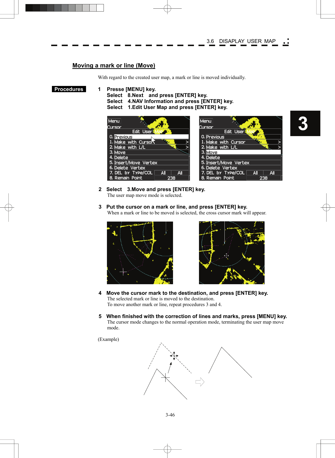    3-463 3.6  DISAPLAY USER MAP yy y Moving a mark or line (Move)  With regard to the created user map, a mark or line is moved individually.   Procedures   1  Presse [MENU] key. Select  8.Next  and press [ENTER] key. Select    4.NAV Information and press [ENTER] key. Select    1.Edit User Map and press [ENTER] key.      2  Select    3.Move and press [ENTER] key. The user map move mode is selected.  3  Put the cursor on a mark or line, and press [ENTER] key. When a mark or line to be moved is selected, the cross cursor mark will appear.      4  Move the cursor mark to the destination, and press [ENTER] key. The selected mark or line is moved to the destination. To move another mark or line, repeat procedures 3 and 4.  5  When finished with the correction of lines and marks, press [MENU] key. The cursor mode changes to the normal operation mode, terminating the user map move mode.  (Example)  