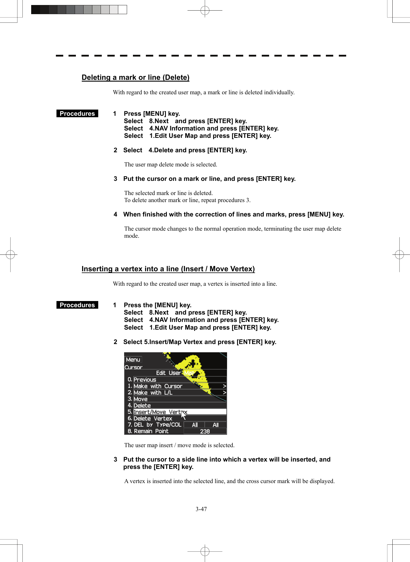   3-47 Deleting a mark or line (Delete)  With regard to the created user map, a mark or line is deleted individually.    Procedures   1  Press [MENU] key. Select  8.Next  and press [ENTER] key. Select    4.NAV Information and press [ENTER] key. Select    1.Edit User Map and press [ENTER] key.  2  Select    4.Delete and press [ENTER] key.  The user map delete mode is selected.  3  Put the cursor on a mark or line, and press [ENTER] key.  The selected mark or line is deleted. To delete another mark or line, repeat procedures 3.  4  When finished with the correction of lines and marks, press [MENU] key.  The cursor mode changes to the normal operation mode, terminating the user map delete mode.    Inserting a vertex into a line (Insert / Move Vertex)  With regard to the created user map, a vertex is inserted into a line.    Procedures   1  Press the [MENU] key. Select  8.Next  and press [ENTER] key. Select    4.NAV Information and press [ENTER] key. Select    1.Edit User Map and press [ENTER] key.  2  Select 5.Insert/Map Vertex and press [ENTER] key.    The user map insert / move mode is selected.  3  Put the cursor to a side line into which a vertex will be inserted, and press the [ENTER] key.  A vertex is inserted into the selected line, and the cross cursor mark will be displayed. 