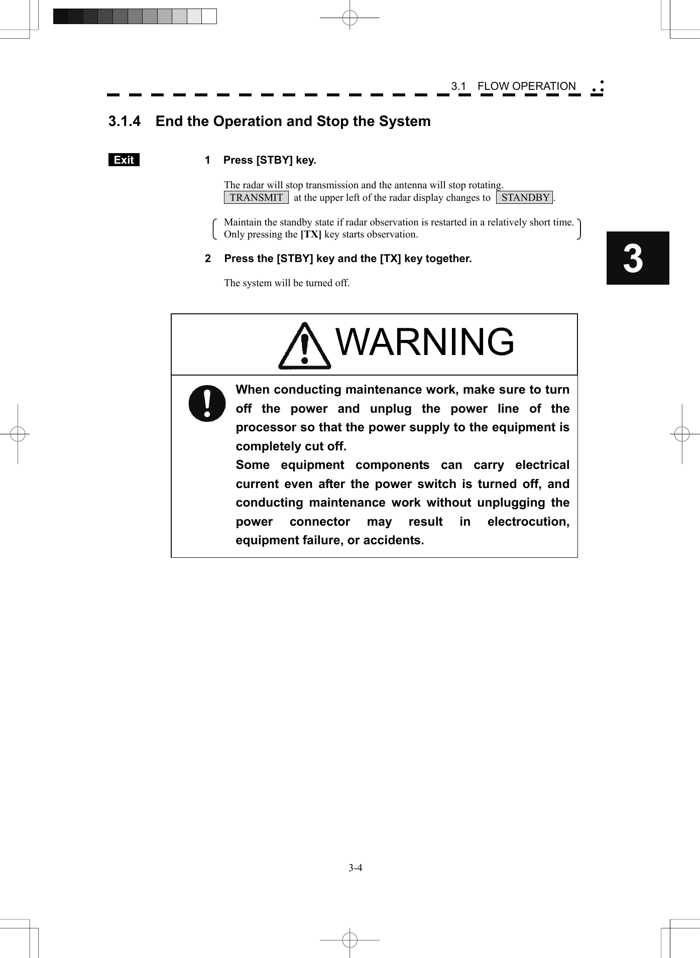    3-43 3.1  FLOW OPERATION yy y3.1.4    End the Operation and Stop the System    Exit   1  Press [STBY] key.  The radar will stop transmission and the antenna will stop rotating.   TRANSMIT    at the upper left of the radar display changes to    STANDBY .  Maintain the standby state if radar observation is restarted in a relatively short time.     Only pressing the [TX] key starts observation.  2  Press the [STBY] key and the [TX] key together.  The system will be turned off.                          When conducting maintenance work, make sure to turn off the power and unplug the power line of the processor so that the power supply to the equipment is completely cut off. Some equipment components can carry electrical current even after the power switch is turned off, and conducting maintenance work without unplugging the power connector may result in electrocution, equipment failure, or accidents. WARNING 