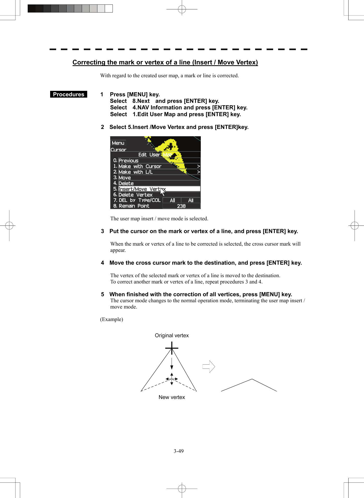   3-49Correcting the mark or vertex of a line (Insert / Move Vertex)  With regard to the created user map, a mark or line is corrected.    Procedures   1  Press [MENU] key. Select  8.Next  and press [ENTER] key. Select    4.NAV Information and press [ENTER] key. Select    1.Edit User Map and press [ENTER] key.  2  Select 5.Insert /Move Vertex and press [ENTER]key.    The user map insert / move mode is selected.  3  Put the cursor on the mark or vertex of a line, and press [ENTER] key.  When the mark or vertex of a line to be corrected is selected, the cross cursor mark will appear.  4  Move the cross cursor mark to the destination, and press [ENTER] key.  The vertex of the selected mark or vertex of a line is moved to the destination. To correct another mark or vertex of a line, repeat procedures 3 and 4.  5  When finished with the correction of all vertices, press [MENU] key. The cursor mode changes to the normal operation mode, terminating the user map insert / move mode.  (Example)   