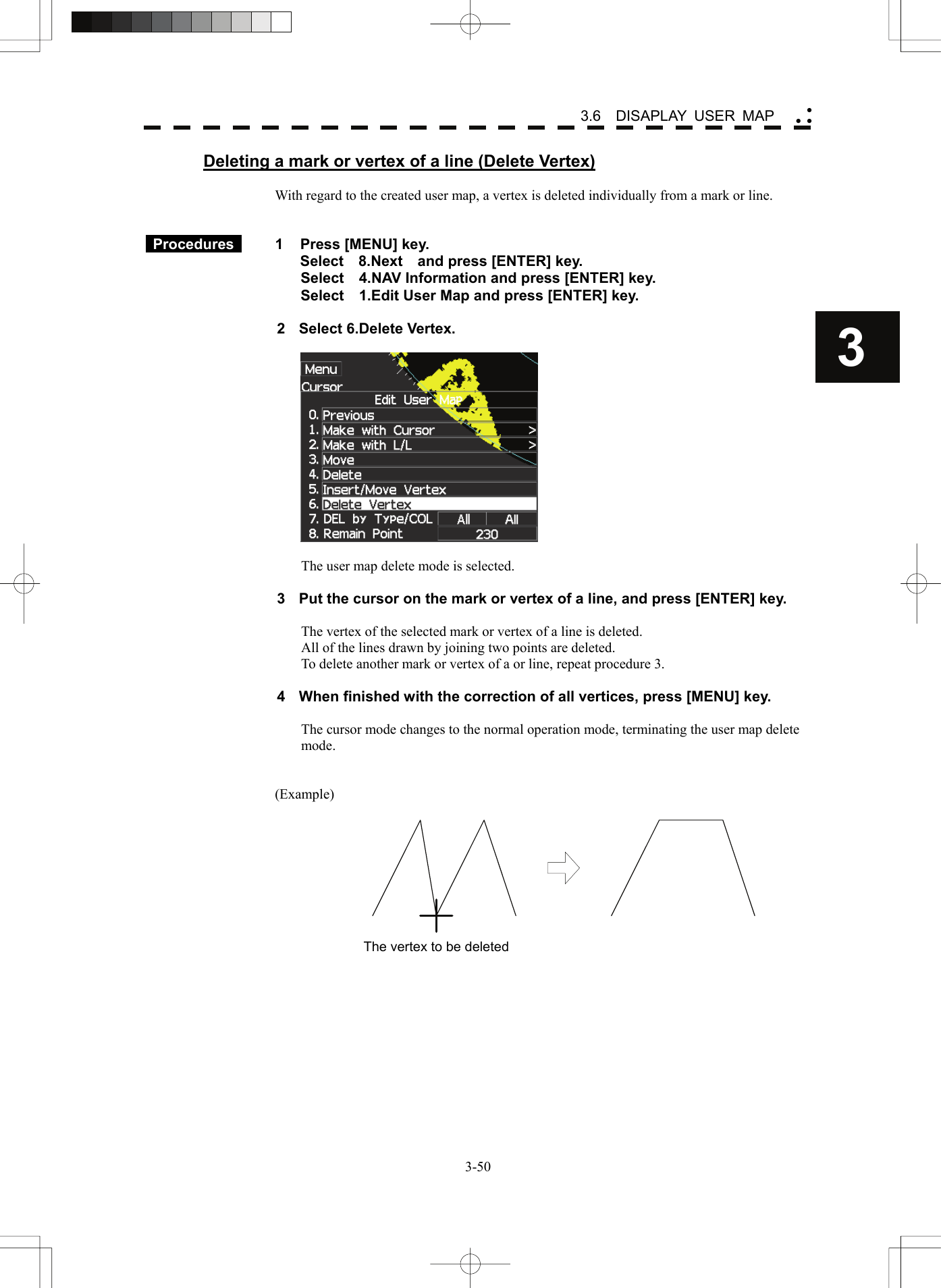    3-503 3.6  DISAPLAY USER MAP yy yDeleting a mark or vertex of a line (Delete Vertex)  With regard to the created user map, a vertex is deleted individually from a mark or line.    Procedures   1  Press [MENU] key. Select  8.Next  and press [ENTER] key. Select    4.NAV Information and press [ENTER] key. Select    1.Edit User Map and press [ENTER] key.  2  Select 6.Delete Vertex.    The user map delete mode is selected.  3  Put the cursor on the mark or vertex of a line, and press [ENTER] key.  The vertex of the selected mark or vertex of a line is deleted. All of the lines drawn by joining two points are deleted. To delete another mark or vertex of a or line, repeat procedure 3.  4  When finished with the correction of all vertices, press [MENU] key.  The cursor mode changes to the normal operation mode, terminating the user map delete mode.   (Example)  The vertex to be deleted 