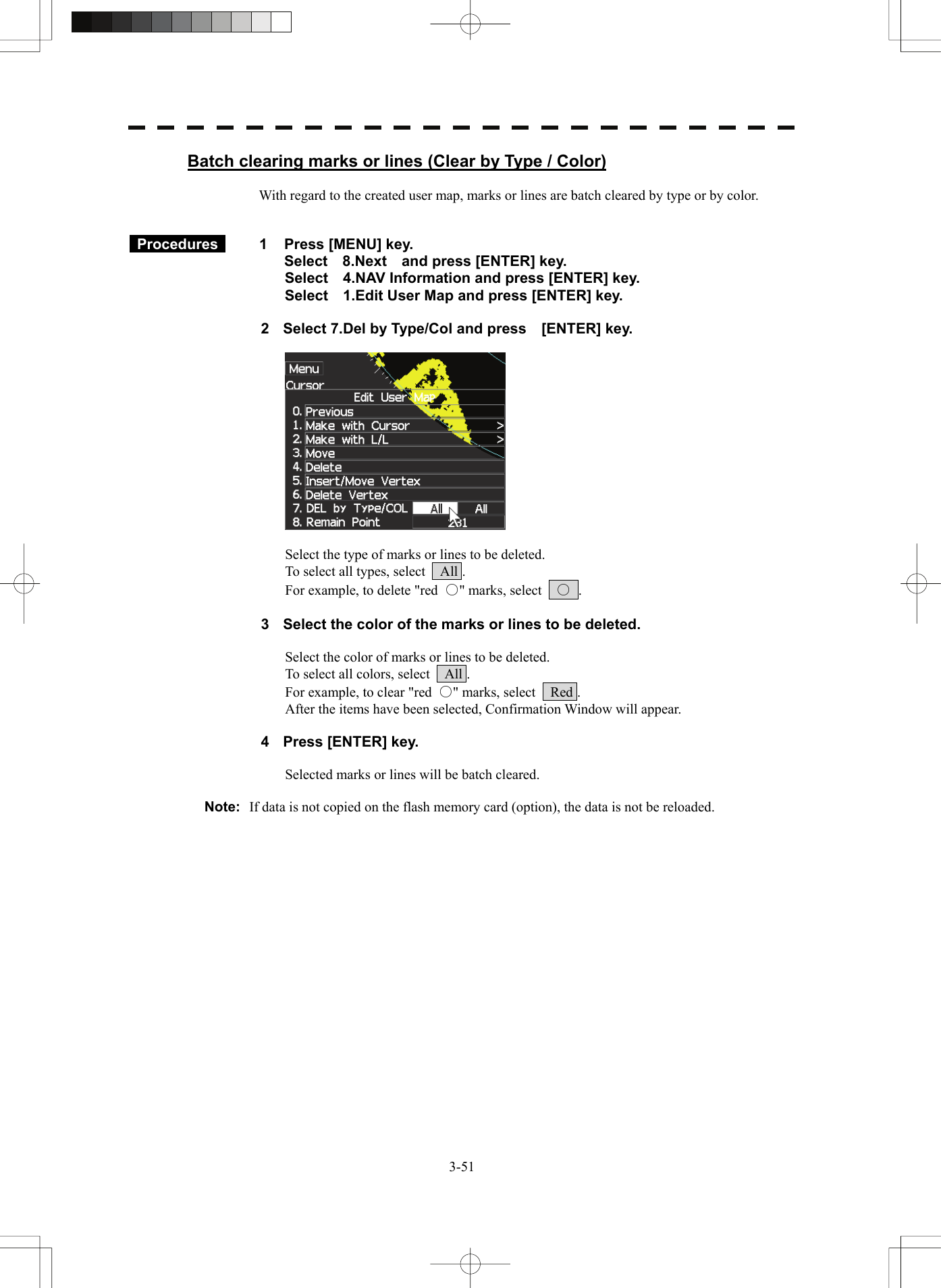   3-51Batch clearing marks or lines (Clear by Type / Color)  With regard to the created user map, marks or lines are batch cleared by type or by color.    Procedures   1  Press [MENU] key. Select  8.Next  and press [ENTER] key. Select    4.NAV Information and press [ENTER] key. Select    1.Edit User Map and press [ENTER] key.  2  Select 7.Del by Type/Col and press    [ENTER] key.    Select the type of marks or lines to be deleted. To select all types, select    All . For example, to delete &quot;red  ○&quot; marks, select    ○ .  3  Select the color of the marks or lines to be deleted.  Select the color of marks or lines to be deleted. To select all colors, select    All . For example, to clear &quot;red  ○&quot; marks, select    Red . After the items have been selected, Confirmation Window will appear.  4  Press [ENTER] key.  Selected marks or lines will be batch cleared.  Note:  If data is not copied on the flash memory card (option), the data is not be reloaded.  