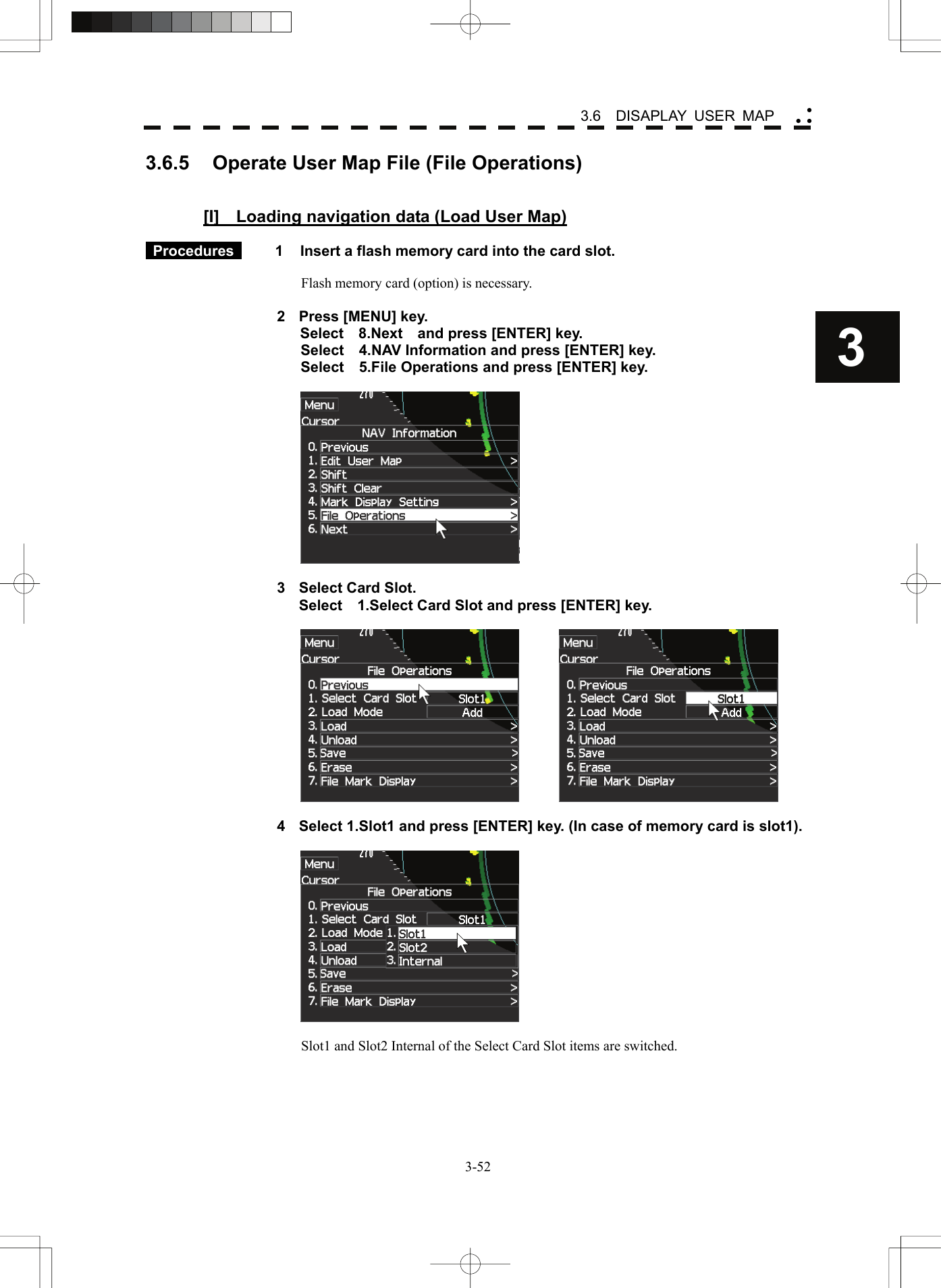    3-523 3.6  DISAPLAY USER MAP yy y3.6.5  Operate User Map File (File Operations)   [I]    Loading navigation data (Load User Map)   Procedures   1  Insert a flash memory card into the card slot.  Flash memory card (option) is necessary.  2  Press [MENU] key. Select  8.Next  and press [ENTER] key. Select    4.NAV Information and press [ENTER] key. Select    5.File Operations and press [ENTER] key.    3  Select Card Slot.   Select    1.Select Card Slot and press [ENTER] key.      4  Select 1.Slot1 and press [ENTER] key. (In case of memory card is slot1).    Slot1 and Slot2 Internal of the Select Card Slot items are switched.  