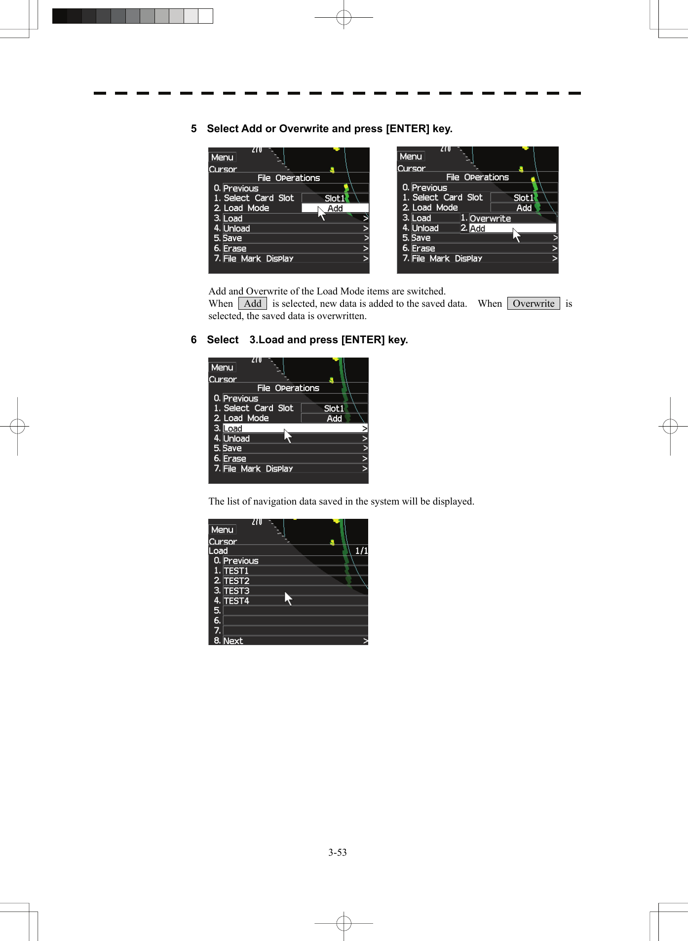   3-53 5  Select Add or Overwrite and press [ENTER] key.      Add and Overwrite of the Load Mode items are switched. When    Add    is selected, new data is added to the saved data.    When    Overwrite    is selected, the saved data is overwritten.  6  Select    3.Load and press [ENTER] key.    The list of navigation data saved in the system will be displayed.   