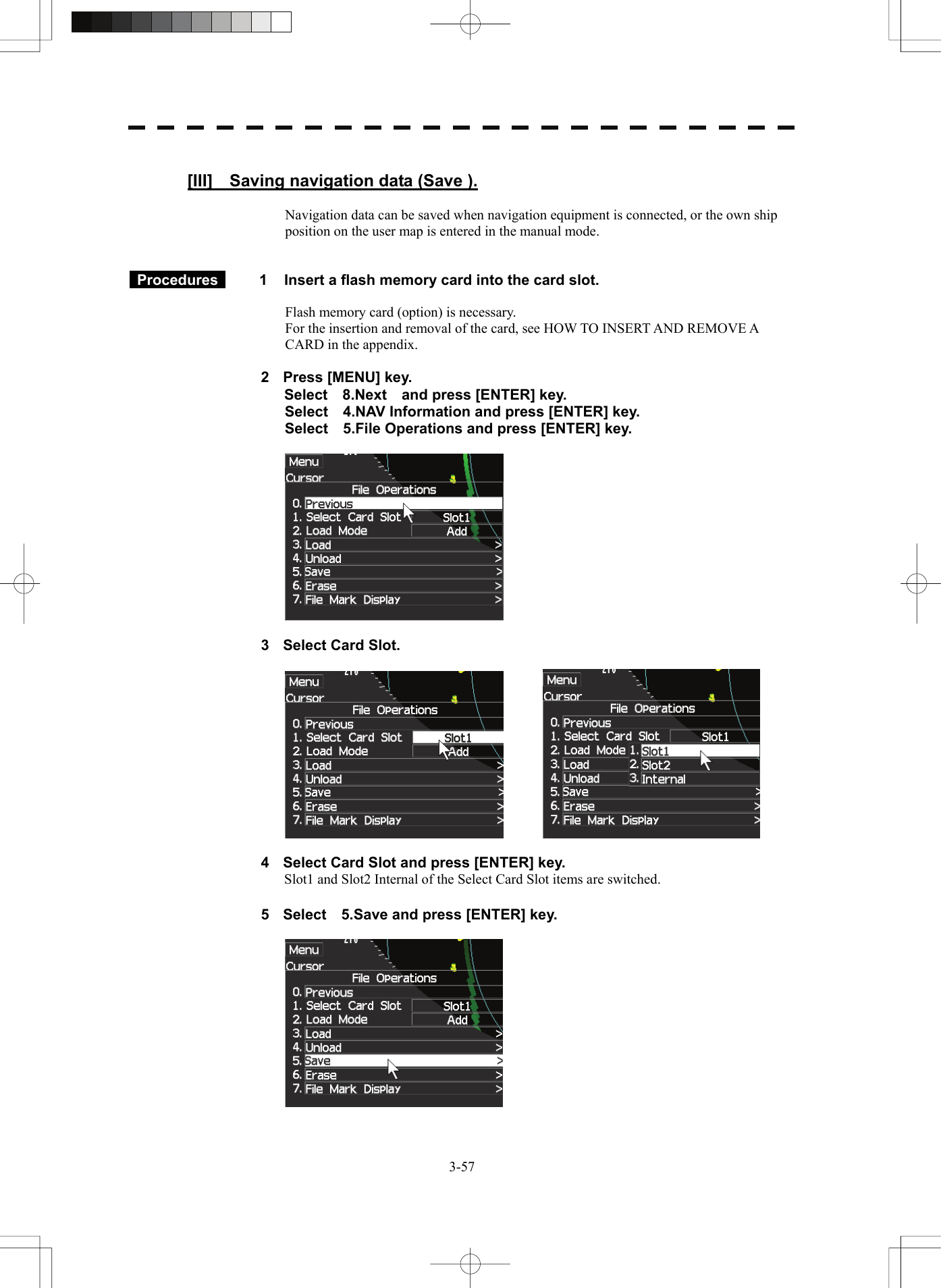   3-57 [III]    Saving navigation data (Save ).  Navigation data can be saved when navigation equipment is connected, or the own ship position on the user map is entered in the manual mode.    Procedures   1  Insert a flash memory card into the card slot.  Flash memory card (option) is necessary. For the insertion and removal of the card, see HOW TO INSERT AND REMOVE A CARD in the appendix.  2  Press [MENU] key. Select  8.Next  and press [ENTER] key. Select    4.NAV Information and press [ENTER] key. Select    5.File Operations and press [ENTER] key.    3  Select Card Slot.      4  Select Card Slot and press [ENTER] key. Slot1 and Slot2 Internal of the Select Card Slot items are switched.  5  Select    5.Save and press [ENTER] key.    